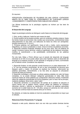 I.E.S. “Santa Cruz de Castañeda”                                            PSICOLOGÍA
Profesora: M. Navarro                                                            1º Bac.
_____________________________________



En resumen:

PERCEPCIÓN CONTINUADA DE PALABRAS EN UNA LENGUA +CAPACIDAD
INNATA EN EL NIÑO PARA EL CONOCIMIENTO DE CUALQUIER LENGUA
=CONOCIMIENTO Y COMPETENCIA PARA HABLAR ESA LENGUA.

Las últimas tendencias de la psicología cognitiva se inclinan por las tesis de
Chomsky.

El Desarrollo Del Lenguaje

Según la psicología evolutiva se distinguen cuatro fases en el desarrollo del lenguaje:

1. Grito, arrullo y balbuceo, hasta los seis meses de edad.
2. Control auditivo de los propios sonidos, pero sin contenido simbólico todavía. Hasta
los treinta meses se pronuncian más vocales que consonantes, combinándose todas
adecuadamente en esa edad. Los balbuceos de todos los niños son semejantes:
sonidos oclusivos con “a” (p,m,t)
3. Primeras palabras con significación, hacia el año y medio, como expresiones
telegráficas, sin nexos o predicados a veces. Crece el número de palabras conocidas.
4. Desarrollo sintáctico finalizado alrededor de los cinco años. Dos mil palabras de
caudal. Incorpora nuevos términos, amplía el significado de las palabras conocidas,
modifica la subordinación y las posibilidades combinatorias de las palabras
incorporadas.

Por otro lado, Delay y Pichot afirman que el estudio del desarrollo del lenguaje
individual en el niño no se puede utilizar para crear hipótesis sobre el desarrollo del
lenguaje en la especie humana: el niño aprende un lenguaje ya hecho, suministrado
por la tradición social. Consideran tres aspectos:

1. Desarrollo fonético: el niño aprende a emitir fonemas en un orden determinado. “b”
y “m” son las primeras consonantes, de ahí la casi universalidad de términos para
designar padre y madre. Al principio se duplican los fonemas, deformando las
palabras aprendidas. Generalmente, a los tres años se adquiere la articulación
correcta de todos los fonemas.
2. Desarrollo morfológico: al principio se utilizan palabras aisladas con valor de frases
completas, no se puede distinguir categorías gramaticales en ellas. Más tarde
construye frases de varias palabras por yuxtaposición (dieciocho meses). Finalmente
utiliza las categorías gramaticales de forma progresiva, pero lo hace mal al principio,
mediante analogías: temer-temo, caber-“cabo”.
3. Desarrollo semántico: la comprensión del sentido de la palabra se adquiere al
mismo tiempo que la palabra misma: oyendo utilizar las palabras en contextos
diferentes, precisa y delimita su significación. El número de palabras aprendidas
aumenta con la edad hasta los 25 – 30 años, aunque en personas de nivel cultural
muy elevado continúa hasta los sesenta años por lo menos.

No obstante, en todas las edades el nivel de vocabulario comprendido es mayor que
el utilizado.


Relaciones Entre Pensamiento Y Lenguaje

Respecto a este punto, debemos decir una vez más que existen diversas teorías

                                                                                      61
 