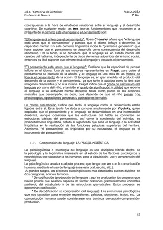 I.E.S. “Santa Cruz de Castañeda”                                          PSICOLOGÍA
Profesora: M. Navarro                                                          1º Bac.
_____________________________________

contrapuestas a la hora de establecer relaciones entre el lenguaje y el desarrollo
cognitivo. De cualquier modo, las tres teorías fundamentales que responden a la
pregunta de si primero está el lenguaje o el pensamiento son:

"El lenguaje está antes que el pensamiento": Noam Chomsky afirma que "el lenguaje
está antes que el pensamiento" y plantea que el idioma influye o determina la
capacidad mental. En esta corriente lingüística incide la "gramática generativa" que
hace suponer que el pensamiento se desarrolla como consecuencia del desarrollo
idiomático. Por lo tanto, si se considera que el lenguaje es un estado interior del
cerebro del hablante, independiente de otros elementos adquiridos del entorno social,
entonces es fácil suponer que primero está el lenguaje y después el pensamiento.

"El pensamiento está antes que el lenguaje": Sostiene que la capacidad de pensar
influye en el idioma. Uno de sus mayores representantes es Piaget, para quien el
pensamiento se produce de la acción, y el lenguaje es una más de las formas de
liberar el pensamiento de la acción. El lenguaje es, en gran medida, el producto del
desarrollo de la acción y el pensamiento, ya que tanto la palabra como la idea son
imágenes observadas y no a la inversa. Piaget indica que el grado de asimilación del
lenguaje por parte del niño, y también el grado de significación y utilidad que reporte
el lenguaje a su actividad mental depende hasta cierto punto de las acciones
mentales que desempeñe; es decir, que depende de que el niño piense con
preconceptos, operaciones concretas u operaciones formales.

La "teoría simultánea". Define que tanto el lenguaje como el pensamiento están
ligados entre sí. Esta teoría fue dada a conocer ampliamente por Vigotsky, quien
explicaba que el pensamiento y el lenguaje se desarrollaban en una interrelación
dialéctica, aunque considera que las estructuras del habla se convierten en
estructuras básicas del pensamiento, así como la conciencia del individuo es
primordialmente lingüística, debido al significado que tiene el lenguaje o la actividad
lingüística en la realización de las funciones psíquicas superiores del hombre.
Asimismo, "el pensamiento es lingüístico por su naturaleza, el lenguaje es el
instrumento del pensamiento”.


   4.2.    Comprensión del lenguaje: LA PSICOLINGÜÍSTICA

La psicolingüística o psicología del lenguaje es una disciplina híbrida dentro de
la psicología y la lingüísitica interesada en el estudio de los factores psicológicos y
neurológicos que capacitan a los humanos para la adquisición, uso y comprensión del
lenguaje.
La psicolingüística analiza cualquier proceso que tenga que ver con la comunicación
humana, mediante el uso del lenguaje (sea este oral, escrito, etc.).
 A grandes rasgos, los procesos psicolingüísticos más estudiados pueden dividirse en
dos categorías, son los llamados:
      * De codificación (producción del lenguaje : aquí se analizarían los procesos que
hacen posible que seamos capaces de formar oraciones gramaticalmente correctas
partiendo del vocabulario y de las estructuras gramaticales. Estos procesos se
denominan codificación.
      * De decodificación (o comprensión del lenguaje): Las estructuras psicológicas
que nos capacitan para entender expresiones, palabras, oraciones, textos, etc. La
comunicación humana puede considerarse una continua percepción-comprensión-
producción.



                                                                                    62
 