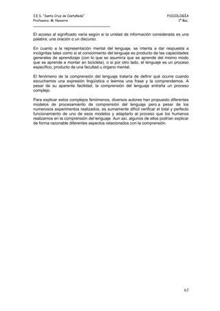 I.E.S. “Santa Cruz de Castañeda”                                         PSICOLOGÍA
Profesora: M. Navarro                                                         1º Bac.
_____________________________________

El acceso al significado varía según si la unidad de información considerada es una
palabra, una oración o un discurso.

En cuanto a la representación mental del lenguaje, se intenta a dar respuesta a
incógnitas tales como si el conocimiento del lenguaje es producto de las capacidades
generales de aprendizaje (con lo que se asumiría que se aprende del mismo modo
que se aprende a montar en bicicleta), o si por otro lado, el lenguaje es un proceso
específico, producto de una facultad u órgano mental.

El fenómeno de la comprensión del lenguaje trataría de definir qué ocurre cuando
escuchamos una expresión lingüística o leemos una frase y la comprendemos. A
pesar de su aparente facilidad, la comprensión del lenguaje entraña un proceso
complejo.

Para explicar estos complejos fenómenos, diversos autores han propuesto diferentes
modelos de procesamiento de comprensión del lenguaje pero a pesar de los
numerosos experimentos realizados, es sumamente difícil verificar el total y perfecto
funcionamiento de uno de esos modelos y adaptarlo al proceso que los humanos
realizamos en la comprensión del lenguaje. Aun así, algunos de ellos podrían explicar
de forma razonable diferentes aspectos relacionados con la comprensión.




                                                                                  63
 
