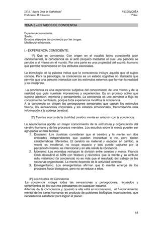 I.E.S. “Santa Cruz de Castañeda”                                         PSICOLOGÍA
Profesora: M. Navarro                                                         1º Bac.
_____________________________________

TEMA 5 – ESTADOS DE CONCIENCIA

Experiencia consciente.
Sueño.
Estados alterados de conciencia por las drogas.
Meditación e hipnosis.

I.- EXPERIENCIA CONSCIENTE:
     1º) Qué es conciencia: Con origen en el vocablo latino conscientia (con
conocimiento), la consciencia es el acto psíquico mediante el cual una persona se
percibe a sí misma en el mundo. Por otra parte es una propiedad del espíritu humano
que permite reconocerse en los atributos esenciales.

La etimología de la palabra indica que la consciencia incluye aquello que el sujeto
conoce. Para la psicología, la consciencia es un estado cognitivo no abstracto que
permite que una persona interactúe con los estímulos externos que forman la realidad
y los interprete.

 La conciencia es una experiencia subjetiva del conocimiento de uno mismo y de la
realidad que guía nuestras impresiones y experiencias. Es un proceso activo que
supone atención, memoria y pensamiento. La conciencia es una corriente o flujo de
conocimiento cambiante, porque toda experiencia modifica la conciencia.
A la conciencia se dirigen las percepciones sensoriales que captan los estímulos
físicos, las sensaciones corporales y los estados emocionales, transmitiendo esta
información a la corteza cerebral.

     2º) Teorías acerca de la dualidad cerebro mente en relación con la conciencia:

La neurociencia aporta un mayor conocimiento de la estructura y organización del
cerebro humano y de los procesos mentales. Los estudios sobre la mente pueden ser
agrupados en tres teorias:
   1. Dualismo: Los dualistas consideran que el cerebro y la mente son dos
       entidades independientes que pueden interactuar o no, pero tienen
       características diferentes. El cerebro es material y espacial en cambio, la
       mente es inmaterial, no ocupa espacio y solo puede captarse por la
       percepción interna; es intencional y en ella reside la conciencia.
   2. Monismo: Los monistas rechazan la división entre cerebro y mente. Francis
       Crick descubrió el ADN con Watson y reivindica que la mente y su atributo
       más misterioso (la conciencia) no es más que el resultado del trabajo de las
       neuronas organizadas. La mente depende de la actividad cerebral.
   3. Emergentismo: Los emergentistas afirman que lo mental emerge de los
       procesos fisico-biologicos, pero no se reduce a ellos.


   3º) Los Niveles de Conciencia
 La conciencia incluye todas las sensaciones y percepciones, recuerdos y
sentimientos de los que nos percatamos en cualquier instante.
Además de la consciencia y opuesto a ella está el inconsciente, el funcionamiento
mental de los seres humanos es producto de pulsiones biológicas inconscientes, que
necesitamos satisfacer para lograr el placer.




                                                                                  64
 