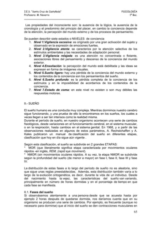 I.E.S. “Santa Cruz de Castañeda”                                          PSICOLOGÍA
Profesora: M. Navarro                                                          1º Bac.
_____________________________________

 Las propiedades del inconsciente son: la ausencia de la lógica, la ausencia de la
cronología y el predominio del principio del placer, en cambio la conciencia depende
de la atención, la percepción del mundo externo y de los procesos de pensamiento.

Se pueden describir siete estados o NIVELES de conciencia
   1. Nivel 1.Vigilancia excesiva: es originado por una gran activación del sujeto y
      observado en la expresión de emociones fuertes.
   2. Nivel 2.Vigilancia atenta: se caracteriza por la atención selectiva de los
      estímulos ambientales y las necesidades de adaptación personal.
   3. Nivel 3.Vigilancia relajada: es una atención no concentrada o flotante,
      asociaciones libres del pensamiento y descenso de la conciencia del mundo
      exterior.
   4. Nivel 4.Ensoñación: la percepción del mundo está debilitada y las ideas se
      expresan en forma de imágenes visuales.
   5. Nivel 5.Sueño ligero: hay una pérdida de la conciencia del mundo externo y
      los contenidos de la conciencia son los pensamientos del sueño.
   6. Nivel 6.Sueño profundo: es la pérdida completa de la conciencia de los
      estímulos y en la imposibilidad de acordarnos de los contenidos de la
      conciencia.
   7. Nivel 7.Estado de coma: en este nivel no existen o son muy débiles las
      respuestas motoras.


II.- SUEÑO

El sueño humano es una conducta muy compleja. Mientras dormimos nuestro cerebro
sigue funcionando, y una prueba de ello la encontramos en los sueños, los cuales a
veces llegan a ser tan intensos como la realidad misma.
Durante el período de sueño, en nuestro organismo acontecen una serie de cambios
fisiológicos, desde variaciones en el funcionamiento cerebral, en el sistema muscular,
o en la respiración, hasta cambios en el sistema genital. En 1968, y a partir de las
observaciones realizadas en algunos de estos parámetros, A. Rechstchaffen y A.
Kales publicaron un manual de clasificación del sueño en diferentes etapas,
clasificación que hoy en día sigue aún vigente .

Según esta clasificación, el sueño se subdivide en 2 grandes ETAPAS:
* MOR (que literalmente significa etapa caracterizada por movimientos oculares
rápidos -en inglés, REM, (rapid eye moviment).
* NMOR (sin movimientos oculares rápidos. A su vez, la etapa NMOR se subdivide
según la profundidad del sueño (de menor a mayor) en fase I, fase II, fase III y fase
IV.

La distribución de estas fases a lo largo del período de sueño no es aleatoria, sino
que sigue unas reglas preestablecidas. Además, esta distribución también varía a lo
largo de la evolución ontogenética, es decir, durante la vida de un individuo. Desde
del nacimiento hasta la vejez, las características del sueño van variando,
principalmente en número de horas dormidas y en el porcentaje de tiempo en que
cada fase se manifiesta.

II.1. Fases del sueño
Si observásemos atentamente a una persona desde que se acuesta hasta por
ejemplo 2 horas después de quedarse dormida, nos daríamos cuenta que en su
organismo se producen una serie de cambios. Por ejemplo, es frecuente (aunque no
necesario para dormirse) que al inicio del sueño se den contracciones musculares en

                                                                                   65
 