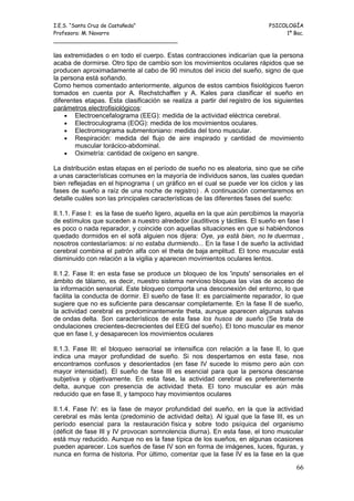 I.E.S. “Santa Cruz de Castañeda”                                           PSICOLOGÍA
Profesora: M. Navarro                                                           1º Bac.
_____________________________________

las extremidades o en todo el cuerpo. Estas contracciones indicarían que la persona
acaba de dormirse. Otro tipo de cambio son los movimientos oculares rápidos que se
producen aproximadamente al cabo de 90 minutos del inicio del sueño, signo de que
la persona está soñando.
Como hemos comentado anteriormente, algunos de estos cambios fisiológicos fueron
tomados en cuenta por A. Rechstchaffen y A. Kales para clasificar el sueño en
diferentes etapas. Esta clasificación se realiza a partir del registro de los siguientes
parámetros electrofisiológicos:
    • Electroencefalograma (EEG): medida de la actividad eléctrica cerebral.
    • Electroculograma (EOG): medida de los movimientos oculares.
    • Electromiograma submentoniano: medida del tono muscular.
    • Respiración: medida del flujo de aire inspirado y cantidad de movimiento
        muscular torácico-abdominal.
    • Oximetría: cantidad de oxígeno en sangre.

La distribución estas etapas en el período de sueño no es aleatoria, sino que se ciñe
a unas características comunes en la mayoría de individuos sanos, las cuales quedan
bien reflejadas en el hipnograma ( un gráfico en el cual se puede ver los ciclos y las
fases de sueño a raíz de una noche de registro) . A continuación comentaremos en
detalle cuáles son las principales características de las diferentes fases del sueño:

II.1.1. Fase I: es la fase de sueño ligero, aquella en la que aún percibimos la mayoría
de estímulos que suceden a nuestro alrededor (auditivos y táctiles. El sueño en fase I
es poco o nada reparador, y coincide con aquellas situaciones en que si habiéndonos
quedado dormidos en el sofá alguien nos dijera: Oye, ya está bien, no te duermas ,
nosotros contestaríamos: si no estaba durmiendo... En la fase I de sueño la actividad
cerebral combina el patrón alfa con el theta de baja amplitud. El tono muscular está
disminuido con relación a la vigilia y aparecen movimientos oculares lentos.

II.1.2. Fase II: en esta fase se produce un bloqueo de los 'inputs' sensoriales en el
ámbito de tálamo, es decir, nuestro sistema nervioso bloquea las vías de acceso de
la información sensorial. Este bloqueo comporta una desconexión del entorno, lo que
facilita la conducta de dormir. El sueño de fase II: es parcialmente reparador, lo que
sugiere que no es suficiente para descansar completamente. En la fase II de sueño,
la actividad cerebral es predominantemente theta, aunque aparecen algunas salvas
de ondas delta. Son característicos de esta fase los husos de sueño (Se trata de
ondulaciones crecientes-decrecientes del EEG del sueño). El tono muscular es menor
que en fase I, y desaparecen los movimientos oculares

II.1.3. Fase III: el bloqueo sensorial se intensifica con relación a la fase II, lo que
indica una mayor profundidad de sueño. Si nos despertamos en esta fase, nos
encontramos confusos y desorientados (en fase IV sucede lo mismo pero aún con
mayor intensidad). El sueño de fase III es esencial para que la persona descanse
subjetiva y objetivamente. En esta fase, la actividad cerebral es preferentemente
delta, aunque con presencia de actividad theta. El tono muscular es aún más
reducido que en fase II, y tampoco hay movimientos oculares

II.1.4. Fase IV: es la fase de mayor profundidad del sueño, en la que la actividad
cerebral es más lenta (predominio de actividad delta). Al igual que la fase III, es un
período esencial para la restauración física y sobre todo psíquica del organismo
(déficit de fase III y IV provocan somnolencia diurna). En esta fase, el tono muscular
está muy reducido. Aunque no es la fase típica de los sueños, en algunas ocasiones
pueden aparecer. Los sueños de fase IV son en forma de imágenes, luces, figuras, y
nunca en forma de historia. Por último, comentar que la fase IV es la fase en la que

                                                                                     66
 