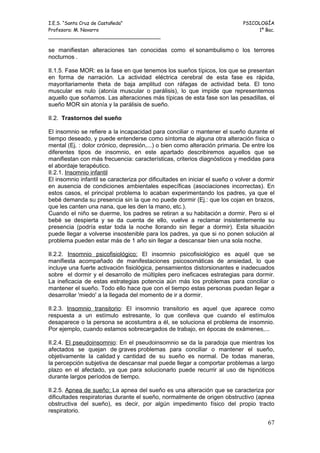 I.E.S. “Santa Cruz de Castañeda”                                             PSICOLOGÍA
Profesora: M. Navarro                                                             1º Bac.
_____________________________________

se manifiestan alteraciones tan conocidas como el sonambulismo o los terrores
nocturnos .

II.1.5. Fase MOR: es la fase en que tenemos los sueños típicos, los que se presentan
en forma de narración. La actividad eléctrica cerebral de esta fase es rápida,
mayoritariamente theta de baja amplitud con ráfagas de actividad beta. El tono
muscular es nulo (atonía muscular o parálisis), lo que impide que representemos
aquello que soñamos. Las alteraciones más típicas de esta fase son las pesadillas, el
sueño MOR sin atonía y la parálisis de sueño.

II.2. Trastornos del sueño

El insomnio se refiere a la incapacidad para conciliar o mantener el sueño durante el
tiempo deseado, y puede entenderse como síntoma de alguna otra alteración física o
mental (Ej. : dolor crónico, depresión,...) o bien como alteración primaria. De entre los
diferentes tipos de insomnio, en este apartado describiremos aquellos que se
manifiestan con más frecuencia: características, criterios diagnósticos y medidas para
el abordaje terapéutico.
II.2.1. Insomnio infantil
El insomnio infantil se caracteriza por dificultades en iniciar el sueño o volver a dormir
en ausencia de condiciones ambientales específicas (asociaciones incorrectas). En
estos casos, el principal problema lo acaban experimentando los padres, ya que el
bebé demanda su presencia sin la que no puede dormir (Ej.: que los cojan en brazos,
que les canten una nana, que les den la mano, etc.).
Cuando el niño se duerme, los padres se retiran a su habitación a dormir. Pero si el
bebé se despierta y se da cuenta de ello, vuelve a reclamar insistentemente su
presencia (podría estar toda la noche llorando sin llegar a dormir). Esta situación
puede llegar a volverse insostenible para los padres, ya que si no ponen solución al
problema pueden estar más de 1 año sin llegar a descansar bien una sola noche.

II.2.2. Insomnio psicofisiológico: El insomnio psicofisiológico es aquél que se
manifiesta acompañado de manifestaciones psicosomáticas de ansiedad, lo que
incluye una fuerte activación fisiológica, pensamientos distorsionantes e inadecuados
sobre el dormir y el desarrollo de múltiples pero ineficaces estrategias para dormir.
La ineficacia de estas estrategias potencia aún más los problemas para conciliar o
mantener el sueño. Todo ello hace que con el tiempo estas personas puedan llegar a
desarrollar 'miedo' a la llegada del momento de ir a dormir.

II.2.3. Insomnio transitorio: El insomnio transitorio es aquel que aparece como
respuesta a un estímulo estresante, lo que conlleva que cuando el estímulos
desaparece o la persona se acostumbra a él, se soluciona el problema de insomnio.
Por ejemplo, cuando estamos sobrecargados de trabajo, en épocas de exámenes,...

II.2.4. El pseudoinsomnio: En el pseudoinsomnio se da la paradoja que mientras los
afectados se quejan de graves problemas para conciliar o mantener el sueño,
objetivamente la calidad y cantidad de su sueño es normal. De todas maneras,
la percepción subjetiva de descansar mal puede llegar a comportar problemas a largo
plazo en el afectado, ya que para solucionarlo puede recurrir al uso de hipnóticos
durante largos períodos de tiempo.

II.2.5. Apnea de sueño: La apnea del sueño es una alteración que se caracteriza por
dificultades respiratorias durante el sueño, normalmente de origen obstructivo (apnea
obstructiva del sueño), es decir, por algún impedimento físico del propio tracto
respiratorio.

                                                                                       67
 