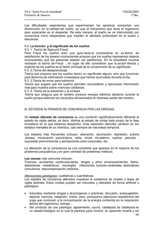 I.E.S. “Santa Cruz de Castañeda”                                          PSICOLOGÍA
Profesora: M. Navarro                                                          1º Bac.
_____________________________________

Las dificultades respiratorias que experimentan los apneicos comportan una
disminución en la calidad del sueño, ya que el mecanismo que tiene el organismo
para superarlas es el despertar. De esta manera, el sueño se ve interrumpido por
numerosos micro despertares que impiden al afectado profundizar en el sueño y
descansar.

II.3. La función y el significado de los sueños
II.3. 1. Teoría de Sigmund Freud
Para Freud los sueños eran una guía hacia el inconsciente en su teoría de
satisfacción de los deseos inconscientes propuso que los sueños representan deseos
inconscientes que las personas desean ver satisfechos. En la actualidad muchos
rechazan la teoría de Freud , en lugar de ello consideran que la acción directa y
explicita de los sueños es el factor principal de la comprensión de su significado.
II.3. 2.Teoria del desaprendizaje
Teoría que propone que los sueños tienen un significado alguno, sino que funcionan
para librarnos de información innecesaria que hemos acumulado durante el día.
II.3. 3.Teoria de sonar para sobrevivir
Teoría que sugiere que los sueños permiten reconsiderar y reprocesar información
vital para muestra sobre vivencias cotidianas.
II.3. 4. Teoria de la activación y la síntesis
Teoría que asegura que el cerebro produce energía eléctrica aleatoria durante el
sueño porque estimula los recuerdos almacenados en diversas partes del cerebro.


III. ESTADOS ALTERADOS DE CONCIENCIA POR LAS DROGAS

Un estado alterado de conciencia es una condición significativamente diferente al
estado de vigilia atenta, es decir, distinta al estado de ondas beta propio de la fase
circadiana en la que estamos despiertos. Esta expresión describe cambios en los
estados mentales de un individuo, casi siempre de naturaleza temporal.

Los estados más frecuentes incluyen: alienación, alucinación, depresión, euforia
,éxtasis, intoxicación psicotrópica, rabia, shock circulatorio, sueños ,psicosis ,
supuestas premoniciones y percepciones extra corporales, etc.

La alteración de la consciencia es una constante que aparece en la mayoría de los
problemas psiquiátricos y en gran cantidad de problemas médicos.

Las causas más comunes incluyen:
Traumas, accidentes cardiovasculares, drogas y otros envenenamientos, fiebre,
desórdenes metabólicos, meningitis, infecciones, tumores cerebrales, desórdenes
convulsivos, descompensación cardíaca..

Alteraciones patológicas: cualitativas y cuantitativas.
Los estados de conciencia alterados muestran la existencia de niveles o fases de
vigilia distintas. Estos niveles pueden ser inducidos y alterados de forma artificial o
patológica.

•   Inducidos mediante drogas y alucinógenos o prácticas: discusión, autosugestión,
    deporte, hipnosis, relajación, miedo, sexo, pranayama (ejercicios respitatorios del
    yoga que conducen a la concentración de la energía contenida en la respiración
    dentro del organismo), arenga…
•   Ser producto de una patología, agotamiento, ayuno, catalepsia (la catalepsia es
    un estado biológico en el cual la persona yace inmóvil, en aparente muerte y sin
                                                                                    68
 