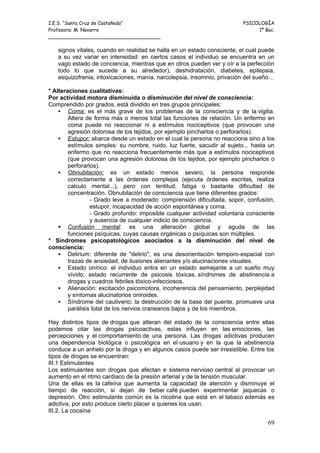 I.E.S. “Santa Cruz de Castañeda”                                          PSICOLOGÍA
Profesora: M. Navarro                                                          1º Bac.
_____________________________________

   signos vitales, cuando en realidad se halla en un estado consciente, el cual puede
   a su vez variar en intensidad: en ciertos casos el individuo se encuentra en un
   vago estado de conciencia, mientras que en otros pueden ver y oír a la perfección
   todo lo que sucede a su alrededor), deshidratación, diabetes, epilepsia,
   esquizofrenia, intoxicaciones, manía, narcolepsia, insomnio, privación del sueño…

* Alteraciones cualitativas:
Por actividad motora disminuida o disminución del nivel de consciencia:
Comprendido por grados, está dividido en tres grupos principales:
     Coma: es el más grave de los problemas de la consciencia y de la vigilia.
        Altera de forma más o menos total las funciones de relación. Un enfermo en
        coma puede no reaccionar ni a estímulos nociceptivos (que provocan una
        agresión dolorosa de los tejidos, por ejemplo pincharlos o perforarlos).
     Estupor: abarca desde un estado en el cual la persona no reacciona sino a los
        estímulos simples: su nombre, ruido, luz fuerte, sacudir al sujeto... hasta un
        enfermo que no reacciona frecuentemente más que a estímulos nociceptivos
        (que provocan una agresión dolorosa de los tejidos, por ejemplo pincharlos o
        perforarlos).
     Obnubilación: es un estado menos severo, la persona responde
        correctamente a las órdenes complejas (ejecuta órdenes escritas, realiza
        calculo mental...), pero con lentitud, fatiga o bastante dificultad de
        concentración. Obnubilación de consciencia que tiene diferentes grados:
                 - Grado leve a moderado: comprensión dificultada, sopor, confusión,
                 estupor, incapacidad de acción espontánea y coma.
                 - Grado profundo: imposible cualquier actividad voluntaria consciente
                 y ausencia de cualquier indicio de consciencia.
     Confusión mental: es una alteración global y aguda de las
        funciones psíquicas, cuyas causas orgánicas o psíquicas son múltiples.
* Síndromes psicopatológicos asociados a la disminución del nivel de
consciencia:
     Delirium: diferente de "delirio", es una desorientación temporo-espacial con
        trazas de ansiedad, de ilusiones alienantes y/o alucinaciones visuales.
     Estado onírico: el individuo entra en un estado semejante a un sueño muy
        vívido; estado recurrente de psicosis tóxicas, síndromes de abstinencia a
        drogas y cuadros febriles tóxico-infecciosos.
     Alienación: excitación psicomotora, incoherencia del pensamiento, perplejidad
        y síntomas alucinatorios oniroides.
     Síndrome del cautiverio: la destrucción de la base del puente, promueve una
        parálisis total de los nervios craneanos bajos y de los miembros.

Hay distintos tipos de drogas que alteran del estado de la consciencia entre ellas
podemos citar las drogas psicoactivas, estas influyen en las emociones, las
percepciones y el comportamiento de una persona. Las drogas adictivas producen
una dependencia biológica o psicológica en el usuario y en la que la abstinencia
conduce a un anhelo por la droga y en algunos casos puede ser irresistible. Entre los
tipos de drogas se encuentran:
III.1 Estimulantes
Los estimulantes son drogas que afectan e sistema nervioso central al provocar un
aumento en el ritmo cardiaco de la presión arterial y de la tensión muscular.
Una de ellas es la cafeína que aumenta la capacidad de atención y disminuye el
tiempo de reacción, si dejan de beber café pueden experimentar jaquecas o
depresión. Otro estimulante común es la nicotina que está en el tabaco además es
adictiva, por esto produce cierto placer a quienes los usan.
III.2. La cocaína

                                                                                   69
 