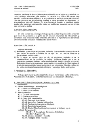 I.E.S. “Santa Cruz de Castañeda”                                             PSICOLOGÍA
Profesora: M. Navarro                                                             1º Bac.
_____________________________________

negativos mediante el descondicionamiento sistemático o el refuerzo gradual de un
comportamiento alternativo más positivo. Un paciente con fobia a los perros, por
ejemplo, puede ser desensibilizado si progresivamente se le recompensa (refuerza)
con una conducta de aproximación gradual a estos animales en situaciones no
amenazadoras para el individuo. En otras formas de terapia, el psicólogo puede
ayudar a los pacientes a comprender mejor sus problemas, buscando nuevas formas
para enfrentarse a ellos.

d). PSICOLOGÍA AMBIENTAL

     En este campo los psicólogos trabajan para analizar la percepción ambiental
que tienen las personas y a partir de ahí diseñar programas de intervención y
prevención para el respeto medio ambiental, a través de la implementación de valores
y modificación de conductas no adecuadas con el medio.


e). PSICOLOGÍA JURÍDICA

    Hay dos vertientes:
a) Psicólogos que trabajan en juzgados de familia, que emiten informes para que el
   juez decida la guarda y custodia de los hijos, etc.. en caso de divorcios y
   separaciones matrimoniales.
b) En lo penal se plantea como un de los problemas capitales el de la
   responsabilidad en la comisión de delitos, problema ligado con el de la
   motivación, cuyas condiciones varían según la edad, estado mental o emocional.
   Esto determina si una persona es responsable o no penalmente. Diagnosticar el
   grado de responsabilidad es competencia de los psicólogos. Además evalúan en
   los juicios con jurado la capacidad del mismo y veracidad de los testimonios.

f). PSICOLOGÍA DEPORTIVA

    Trabajan para lograr que los deportistas tengan menor coste y alto rendimiento.
Aspectos como motivación, control de la ansiedad son básicos en este campo.


3. LA PSICOLOGÍA COMO CIENCIA: LA INVESTIGACIÓN:
  3.1 Introducción
 3.2 Método en Psicología: La investigación
     3.2.1. Definición investigación
     3.2.2. Definición de método
 3.3. Método científico
     4.3.1. Tipos de investigación
     4.3.2. Objetivos generales
     4.3.3. Fases de la investigación
           4.3.3.1. Descubrir el problema
           4.3.3.2. Marco Tco. Revisión bibliográfica
           4.3.3.3. Planteamiento problema: Hipótesis
           4.3.3.4. Estudio de las variables
           4.3.3.5. Diseño: Planificación del contraste de la hipótesis con la
     realidad. Comprobación.
                4.3.3.5.1. T. descriptivas: Correlación. Estadística
                4.3.3.5.2. T. Experimental
           4.3.3.6. Elección población – muestra
           4.3.3.7. Recogida datos: Técnicas

                                                                                       7
 