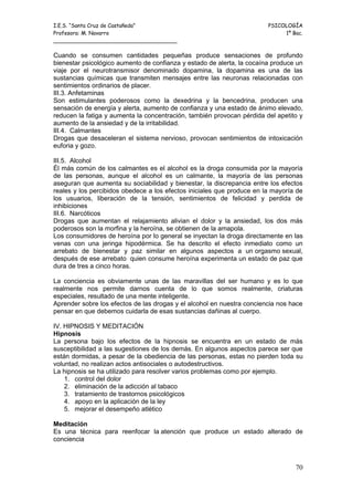 I.E.S. “Santa Cruz de Castañeda”                                        PSICOLOGÍA
Profesora: M. Navarro                                                        1º Bac.
_____________________________________

Cuando se consumen cantidades pequeñas produce sensaciones de profundo
bienestar psicológico aumento de confianza y estado de alerta, la cocaína produce un
viaje por el neurotransmisor denominado dopamina, la dopamina es una de las
sustancias químicas que transmiten mensajes entre las neuronas relacionadas con
sentimientos ordinarios de placer.
III.3. Anfetaminas
Son estimulantes poderosos como la dexedrina y la bencedrina, producen una
sensación de energía y alerta, aumento de confianza y una estado de ánimo elevado,
reducen la fatiga y aumenta la concentración, también provocan pérdida del apetito y
aumento de la ansiedad y de la irritabilidad.
III.4. Calmantes
Drogas que desaceleran el sistema nervioso, provocan sentimientos de intoxicación
euforia y gozo.

III.5. Alcohol
Él más común de los calmantes es el alcohol es la droga consumida por la mayoría
de las personas, aunque el alcohol es un calmante, la mayoría de las personas
aseguran que aumenta su sociabilidad y bienestar, la discrepancia entre los efectos
reales y los percibidos obedece a los efectos iniciales que produce en la mayoría de
los usuarios, liberación de la tensión, sentimientos de felicidad y perdida de
inhibiciones
III.6. Narcóticos
Drogas que aumentan el relajamiento alivian el dolor y la ansiedad, los dos más
poderosos son la morfina y la heroína, se obtienen de la amapola.
Los consumidores de heroína por lo general se inyectan la droga directamente en las
venas con una jeringa hipodérmica. Se ha descrito el efecto inmediato como un
arrebato de bienestar y paz similar en algunos aspectos a un orgasmo sexual,
después de ese arrebato quien consume heroína experimenta un estado de paz que
dura de tres a cinco horas.

La conciencia es obviamente unas de las maravillas del ser humano y es lo que
realmente nos permite darnos cuenta de lo que somos realmente, criaturas
especiales, resultado de una mente inteligente.
Aprender sobre los efectos de las drogas y el alcohol en nuestra conciencia nos hace
pensar en que debemos cuidarla de esas sustancias dañinas al cuerpo.

IV. HIPNOSIS Y MEDITACIÓN
Hipnosis
La persona bajo los efectos de la hipnosis se encuentra en un estado de más
susceptibilidad a las sugestiones de los demás. En algunos aspectos parece ser que
están dormidas, a pesar de la obediencia de las personas, estas no pierden toda su
voluntad, no realizan actos antisociales o autodestructivos.
La hipnosis se ha utilizado para resolver varios problemas como por ejemplo.
    1. control del dolor
    2. eliminación de la adicción al tabaco
    3. tratamiento de trastornos psicológicos
    4. apoyo en la aplicación de la ley
    5. mejorar el desempeño atlético

Meditación
Es una técnica para reenfocar la atención que produce un estado alterado de
conciencia



                                                                                 70
 
