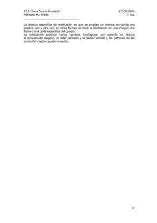 I.E.S. “Santa Cruz de Castañeda”                                         PSICOLOGÍA
Profesora: M. Navarro                                                         1º Bac.
_____________________________________

La técnica especifica de meditación es que se emplea un mantra, un sonido una
palabra una y otra vez, en otras formas se hace la meditación en una imagen una
flama o una parte especifica del cuerpo.
La meditación produce varios cambios fisiológicos, por ejemplo se reduce
el consumo del oxígeno, el ritmo cardiaco y la presión arterial y los patrones de las
ondas del cerebro pueden cambiar




                                                                                  71
 