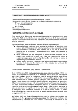 I.E.S. “Santa Cruz de Castañeda”                                           PSICOLOGÍA
Profesora: M. Navarro                                                           1º Bac.
_____________________________________




TEMA 6 – INTELIGENCIA Y CAPACIDADES MENTALES

1. El concepto de inteligencia: diferentes enfoques: Teorías
2. Evaluación y medida de la inteligencia: los tests y pruebas, usos y abusos
      2.1. Los test de inteligencia
      2.2. El cociente intelectual
      2.3. Críticas
3. Herencia y medio
4. La inteligencia emocional

1.CONCEPTO DE INTELIGENCIA. ENFOQUES

En la historia de la Psicología, pocos conceptos resultan tan polémicos como el de
inteligencia. Todo el mundo tenemos una idea aproximada de lo que queremos
expresar cuando utilizamos el vocablo inteligente, pero no resulta fácil definirlo en
términos científicos.

Algunos psicólogos, antes de definirla, prefieren destacar algunos rasgos:
   • Algunas teorías la considera como la diferente capacidad de adaptación que
      poseen lo individuos sobre todo ante nuevas situaciones, adaptación no solo
      por mecanismos automáticos sino también por el uso de la mente. Se
      destacan así la versatilidad y adaptabilidad como rasgos esenciales de la
      inteligencia.
   • Otras consideran que ser inteligente es saber resolver problemas de la
      manera más satisfactoria posible. Esto exige una capacidad de pensar y
      decidir estrategias para resolver el problema. De esta manera se resalta la
      originalidad y el pensamiento creativo.
   • Ciertas teorías cognitivas insisten en que la inteligencia es la capacidad de
      procesar racionalmente la información. Esto destaca las funciones del
      razonamiento y pensamiento lógico.


Existen variadas definiciones como veremos a continuación:

En el S. XIX se estudió la inteligencia basándose en la dotación genética, influido por
Darwin que demostró la vigencia de la selección natural (los más capacitados
sobreviven), Galton definió la inteligencia como la aptitud cognitiva general que
determina el éxito o el fracaso en una tarea. Es una cualidad biológica, las diferencias
entre personas son de carácter genético (prefijado y no modificable), con lo que
resulta inútil la educación. Por tanto, la inteligencia era la capacidad de adaptación
del ser humano a su medio. Los más aptos, es decir, los más inteligentes, alcanzaban
una mejor adaptación que los poco inteligentes. A la vez se justificaba el orden social
imperante, argumentando que la existencia de ricos y poderosos no obedecía a
razones económicas de explotación de una clase sobre otra, sino a que sus niveles
de inteligencia eran claramente superiores a los de las clases pobres. El mismo
argumento servía para justificar el dominio de la raza blanca sobre las demás o el de
unos países sobre otros.

A principios del S. XX, Binet y Simon intentaron medir la inteligencia orientando sus
trabajos hacia los procesos mentales superiores, las facultades mentales son
independientes y diferentes en cada persona. Para Binet la inteligencia es un

                                                                                     72
 