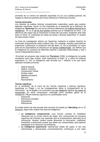 I.E.S. “Santa Cruz de Castañeda”                                          PSICOLOGÍA
Profesora: M. Navarro                                                          1º Bac.
_____________________________________

promedio de un número de aptitudes separadas (no es una cualidad general). No
negaba la influencia genética pero hacía referencia a influencias sociales.

Teorías factoriales:
Los métodos de análisis factorial: procedimiento matemático usado para analizar
aptitudes separadas, fueron un hito importante en el desarrollo de la definición de
inteligencia, Spearman fue uno de los primeros defensores del análisis factorial de la
inteligencia. En su Tª de los dos factores expresa que la inteligencia es única y se
diferencia sólo según sea el mecanismo a través del cual actúa, existiendo ante cada
tarea un factor “g” compartido por todas las tareas y factores específicos “s” propios
de cada prueba o tarea.

La línea de investigación abierta por Spearman mediante el análisis factorial ha
continuado prácticamente hasta nuestros días. Sin embargo, estudios psicométricos
posteriores cuestionaron la existencia real del factor “g”. En la actualidad, la mayor
parte de los especialistas se decanta por las teorías multifactoriales que definen que
la inteligencia se compone de diferentes factores o aptitudes diferenciadas y más o
menos independientes entre sí.

 El primero en proponer este modelo fue Thurstone (1938): la inteligencia no puede
concebirse como algo unitario, resta importancia al factor “g” y valora los factores
específicos “s”. Así, la inteligencia está formada por 7 factores a los que llamó
aptitudes mentales primarias:

   -   Aptitud espacial
   -   Aptitud numérica
   -   Comprensión Verbal
   -   Fluidez verbal
   -   Rapidez perceptiva
   -   Memoria
   -   Razonamiento

Teorías cognitivas
En al actualidad, de la mano de las Teorías cognitivas o teóricos cognitivos,
basándose en Piaget y en las investigaciones sobre el procesamiento de la
información, se ha llegado a la conclusión que ser inteligente significa ser capaz de
comprender. En dicha comprensión, entendida como resultado global de la
inteligencia, influyen factores cognitivos no cuantificables como:
    - Esquemas
    - Estructuras mentales
    - Expectativas
    - Motivaciones

El modelo teórico de esta escuela más conocido fue ideado por Sternberg con su Tª
triárquica, según ésta, existen tres tipos de inteligencia:

   1) La    inteligencia componencial: cuya función consiste en establecer
      relaciones con el mundo interno del sujeto. Son componentes los procesos
      cognitivos del individuo que capacitan para el procesamiento adecuado de la
      información. Nuestro cerebro puede almacenar la información, codificarla,
      transferirla a situaciones nuevas que deben ser comprendidas, para elaborar
      estrategias en la resolución de problemas.
   2) La inteligencia experiencial: experiencias vitales del sujeto, si han sido
      interiorizadas y almacenadas convenientemente, contribuyen a una mejor
                                                                                   73
 