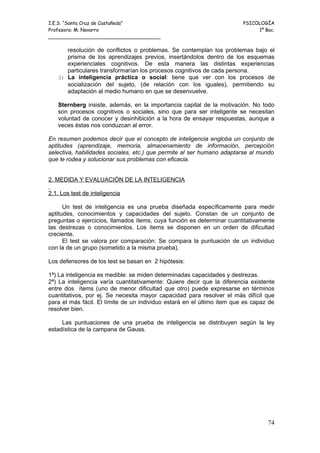I.E.S. “Santa Cruz de Castañeda”                                         PSICOLOGÍA
Profesora: M. Navarro                                                         1º Bac.
_____________________________________

      resolución de conflictos o problemas. Se contemplan los problemas bajo el
      prisma de los aprendizajes previos, insertándolos dentro de los esquemas
      experienciales cognitivos. De esta manera las distintas experiencias
      particulares transformarían los procesos cognitivos de cada persona.
   3) La inteligencia práctica o social: tiene que ver con los procesos de
      socialización del sujeto, (de relación con los iguales), permitiendo su
      adaptación al medio humano en que se desenvuelve.

   Sternberg insiste, además, en la importancia capital de la motivación. No todo
   son procesos cognitivos o sociales, sino que para ser inteligente se necesitan
   voluntad de conocer y desinhibición a la hora de ensayar respuestas, aunque a
   veces éstas nos conduzcan al error.

En resumen podemos decir que el concepto de inteligencia engloba un conjunto de
aptitudes (aprendizaje, memoria, almacenamiento de información, percepción
selectiva, habilidades sociales, etc.) que permite al ser humano adaptarse al mundo
que le rodea y solucionar sus problemas con eficacia.


2. MEDIDA Y EVALUACIÓN DE LA INTELIGENCIA

2.1. Los test de inteligencia

      Un test de inteligencia es una prueba diseñada específicamente para medir
aptitudes, conocimientos y capacidades del sujeto. Constan de un conjunto de
preguntas o ejercicios, llamados ítems, cuya función es determinar cuantitativamente
las destrezas o conocimientos. Los ítems se disponen en un orden de dificultad
creciente.
      El test se valora por comparación: Se compara la puntuación de un individuo
con la de un grupo (sometido a la misma prueba).

Los defensores de los test se basan en 2 hipótesis:

1ª) La inteligencia es medible: se miden determinadas capacidades y destrezas.
2ª) La inteligencia varía cuantitativamente: Quiere decir que la diferencia existente
entre dos ítems (uno de menor dificultad que otro) puede expresarse en términos
cuantitativos, por ej. Se necesita mayor capacidad para resolver el más difícil que
para el más fácil. El límite de un individuo estará en el último item que es capaz de
resolver bien.

     Las puntuaciones de una prueba de inteligencia se distribuyen según la ley
estadística de la campana de Gauss.




                                                                                  74
 