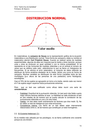 I.E.S. “Santa Cruz de Castañeda”                                           PSICOLOGÍA
Profesora: M. Navarro                                                           1º Bac.
_____________________________________




En matemáticas, la campana de Gauss es la representación gráfica de la ecuación
matemática a una Distribución normal. Tiene forma de campana y debe su nombre al
matematico alemán Carl Friedrich Gauss. Cuando se realizan series de medidas
experimentales, algunas de ellas son mayores que la media y otras menores, aunque
unas y otras se producen en igual cantidad o con la misma probabilidad. Si se
representa en el eje horizontal las medidas obtenidas y en el vertical el número de
veces que se obtiene cada valor, obtendremos lo que se llama un histograma de
frecuencias. Si se elimina el error sistemático, el conjunto de datos obtenido se
distribuye de forma simétrica alrededor de la media, dando una curva en forma de
campana. Muchas variables se distribuyen de esta forma (variables tanto de tipo
morfológico [p.e. altura de las personas de una población] como fisiológicas,
sociológicas.
Casi el 70% de los sujetos se agruparán en torno a la media, siendo cada vez menor
el nº de sujetos según vayamos hacia puntuaciones extremas.

Para    que un test sea calificado como eficaz debe reunir una serie de
características:

   -   Fiabilidad: Exactitud de la puntuación obtenida. Un test será más fiable cuanto
       mejor elimine factores debidos al azar. La fiabilidad se halla dividiendo el test
       en dos mitades de tal manera que se pueda calcular la correlación de las
       puntuaciones obtenidas en una y en otra mitad.
   -   Validez: Un test debe medir exactamente los factores que dice medir. Ej. No
       es válido un test de inteligencia que mida emociones.
   -   Consistencia interna: Los ítems de un test deben estar internamente
       relacionados entre sí, de tal manera que constituyan un todo homogéneo.


2.2. El Cociente Intelectual. C.I.

Es la medida más utilizada por los psicólogos, no se llama coeficiente sino cociente
porque es una división:


                                                                                     75
 