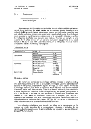 I.E.S. “Santa Cruz de Castañeda”                                           PSICOLOGÍA
Profesora: M. Navarro                                                           1º Bac.
_____________________________________

C.I. =        Edad mental

                                      x 100
              Edad cronológica



       Como vemos el C.I. establece una relación entre la edad cronológica y la edad
mental de un individuo. La edad mental es un supuesto teórico basado en una
hipótesis de Binet, según la cual las personas poseen un nivel mental específico para
cada edad cronológica. Actualmente, se considera que la edad mental de un individuo
puede expresarse numéricamente; exactamente es la puntuación obtenida en un test
de inteligencia diseñado para calcular esa medida. Veamos un ejemplo: si una
persona de 15 años obtiene en un test una puntuación equiparable a una edad
mental de 18, su CI será 120. Matemáticamente, en la inteligencia media o normal
coinciden las edades mentales y cronológicas.

Clasificación de CI

CATEGORÍAS                  GRADOS                   CI
                            Idiocia                  0-24
Deficientes                 Imbecilidad              25-49
                            Debilidad mental         50-69
                            Límite o bordelines      70-79
                            Normal-mediocre          80-89
Normales                    Normal-medio             90-109
                            Normal-superior          110-119
                            Superior                 120-129
                            Muy superior             130-140
Superiores                  Superdotado              140     en
                                                     adelante

2.3. Uso de los test

        En numerosos campos de la psicología teórica y aplicada se emplean tests y
otros sistemas para llevar a cabo la evaluación psicológica. Los más conocidos son
los tests de inteligencia, desarrollados a partir del siglo XX, en los albores mismos de
la psicología científica, que miden la capacidad de un individuo para relacionarse con
su entorno. Estos tests han sido muy útiles en el ámbito educativo para seleccionar
alumnos, asignarlos a cursos de formación específicos y, en general, para predecir el
éxito o fracaso en la escuela. Se han desarrollado también tests especiales para
conocer el futuro éxito en diferentes profesiones y asesorar qué campos o
especialidades convienen más a un determinado estudiante. Existen test colectivos
de inteligencia que suelen ser factoriales ( BADYG, IGF, etc) y test individuales que
miden más rigurosamente el cociente intelectual (Weschler).

      La evaluación psicológica, que también se utiliza en la psicoterapia, se ha
ocupado de medir aspectos de la personalidad, intereses y actitudes de los
individuos. Existen cuestionarios de personalidad y test proyectivos que se utilizan en
Clínica (TAT, Rorschach).




                                                                                     76
 