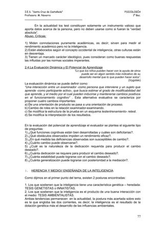 I.E.S. “Santa Cruz de Castañeda”                                             PSICOLOGÍA
Profesora: M. Navarro                                                             1º Bac.
_____________________________________

       En la actualidad los test constituyen solamente un instrumento valioso que
aporta datos acerca de la persona, pero no deben usarse como si fueran la “verdad
absoluta”.
Abuso, Críticas:

1) Miden connotaciones puramente académicas, es decir; sirven para medir el
rendimiento académico pero no la inteligencia.
2) Están elaborados según el concepto occidental de inteligencia, otras culturas están
en desventaja.
3) Tienen un marcado carácter ideológico, pues consideran como buenas respuestas
las influidas por las normas sociales imperantes.

2.4.La Evaluación Dinámica y El Potencial de Aprendizaje
                                     “Lo que los niños pueden hacer con la ayuda de otros
                                          puede ser en algún sentido más indicativo de su
                                         desarrollo mental que lo que pueden hacer solos”.
                                                                               (Vygotski)
La evaluación dinámica se puede definir como:
“Una interacción entre un examinador -como persona que interviene y un sujeto que
aprende -como participante activo-, que busca estimar el grado de modificabilidad del
que aprende, y el medio por el cual pueden inducirse y mantenerse cambios positivos
en el funcionamiento cognitivo” . Esta alternativa evaluativa se caracteriza por
proponer cuatro cambios importantes:
a) De una orientación de producto se pasa a una orientación de proceso.
b) Cambio de roles en la relación examinador-examinando.
c) Se modifica la estructura de la prueba en un esquema testentrenamiento- retest.
d) Se modifica la interpretación de los resultados.


En la evaluación del potencial de aprendizaje el evaluador se plantea el siguiente tipo
de preguntas:
1) ¿Qué funciones cognitivas están bien desarrolladas y cuáles son deficitarias?.
2) ¿Qué obstáculos observados impiden un rendimiento eficaz?.
3) ¿En qué medida las deficiencias observadas son susceptibles de cambio?.
4) ¿Cuánto cambio puede observarse?.
5) ¿Cuál es la naturaleza de la dedicación requerida para producir el cambio
deseado?.
6) ¿Cuánta dedicación se requiere para producir el cambio deseado?.
7) ¿Cuánta estabilidad puede lograrse con el cambio deseado?.
8) ¿Cuánta generalización puede lograrse con posterioridad a la mediación?.


3.   HERENCIA Y MEDIO// ENSEÑANZA DE LA INTELIGENCIA

Como dijimos en el primer punto del tema, existen 2 posturas encontradas:

1. Los que sostienen que la inteligencia tiene una característica genética – heredada:
TESIS GENETISTAS o INNATISTAS.
2. Los que sostienen que la inteligencia es el producto de una buena interacción con
el medio: TESIS AMBIENTALISTAS.
Ambas tendencias permanecen en la actualidad, la postura más acertada sobre esto
es la que engloba las dos corrientes, es decir; la inteligencia es el resultado de la
dotación genética más el desarrollo de las influencias ambientales.


                                                                                       77
 