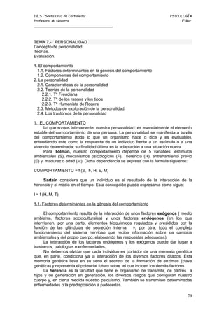 I.E.S. “Santa Cruz de Castañeda”                                       PSICOLOGÍA
Profesora: M. Navarro                                                       1º Bac.
_____________________________________



TEMA 7.- PERSONALIDAD
Concepto de personalidad.
Teorías.
Evaluación.

1. El comportamiento
  1.1. Factores determinantes en la génesis del comportamiento
  1.2. Componentes del comportamiento
2. La personalidad
  2.1. Características de la personalidad
  2.2. Teorías de la personalidad
     2.2.1. Tª Freudiana
     2.2.2. Tª de los rasgos y los tipos
     2.2.3. Tª Humanista de Rogers
  2.3. Métodos de exploración de la personalidad
  2.4. Los trastornos de la personalidad

1. EL COMPORTAMIENTO
     Lo que somos íntimamente, nuestra personalidad: es esencialmente el elemento
estable del comportamiento de una persona. La personalidad se manifiesta a través
del comportamiento (todo lo que un organismo hace o dice y es evaluable),
entendiendo este como la respuesta de un individuo frente a un estímulo o a una
vivencia determinada; su finalidad última es la adaptación a una situación nueva
     Para Tolman, nuestro comportamiento depende de 5 variables: estímulos
ambientales (S), mecanismos psicológicos (F), herencia (H), entrenamiento previo
(E) y madurez o edad (M). Dicha dependencia se expresa con la fórmula siguiente:

COMPORTAMIENTO = f (S, F, H, E, M)

     Sartain considera que un individuo es el resultado de la interacción de la
herencia y el medio en el tiempo. Esta concepción puede expresarse como sigue:

I = f (H, M, T)

1.1. Factores determinantes en la génesis del comportamiento

      El comportamiento resulta de la interacción de unos factores exógenos ( medio
ambiente, factores socioculturales) y unos factores endógenos (en los que
intervienen, por una parte, elementos bioquímicos regulados y presididos por la
función de las glándulas de secreción interna, y, por otra, todo el complejo
funcionamiento del sistema nervioso que recibe información sobre los cambios
ambientales y del propio cuerpo, elaborando las respuestas adecuadas).
      La interacción de los factores endógenos y los exógenos puede dar lugar a
trastornos, patologías o enfermedades.
      No debemos olvidar que cada individuo es portador de una memoria genética
que, en parte, condiciona ya la interacción de los diversos factores citados. Esta
memoria genética lleva en su seno el secreto de la formación de enzimas (clave
genética) y representa el potencial futuro sobre el que inciden los demás factores.
      La herencia es la facultad que tiene el organismo de transmitir, de padres a
hijos y de generación en generación, los diversos rasgos que configuran nuestro
cuerpo y, en cierta medida nuestro psiquismo. También se transmiten determinadas
enfermedades o la predisposición a padecerlas.

                                                                                79
 