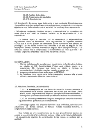 I.E.S. “Santa Cruz de Castañeda”                                          PSICOLOGÍA
Profesora: M. Navarro                                                          1º Bac.
_____________________________________

          4.3.3.8. Análisis de los datos
          4.3.3.9. Presentación de resultados
          4.3.3.10. Conclusiones

3.1. Introducción: En primer lugar definiremos lo que es ciencia: Etimológicamente
viene del latin scientiam y significa conocimiento profundo, conjunto de conocimientos
objetivos acerca de la naturaleza, de la sociedad, del hombre y de su pensamiento.

- Definición de diccionario: Disciplina escolar y universitaria que por oposición a las
letras abarca una serie de materias basadas en la experimentación y las
matemáticas.

     La ciencia aspira a descubrir por la observación y experimentación
regularidades entre los fenómenos. Estas regularidades se expresan mediante
LEYES que a su vez pueden ser verificables por la experiencia. Por ejemplo, en
psicología Ley del efecto: Cuando una conducta o un acto va seguido de una
recompensa tiende a repetirse, mientras que seguida de un castigo disminuye. – Un
niño cada vez que llora le compran algo, se incrementarán las veces que llora. – Se
acerca a un plancha encendida y se quema, no volverá a tocarla.




EN CONCLUSIÓN:
   1. Ciencia es todo aquello que abarca un conocimiento profundo sobre el objeto
      de estudio, ej: CC. Experimentales (Física) cuyo método recurre a la
      experiencia, CC. Humanas que tienen por objeto el hombre, su
      comportamiento individual o colectivo, pasado , presente, etc..
   2. A ese conocimiento profundo se llega con un MÉTODO.
   3. La Psicología como ciencia parte de la experiencia y acaba en ella, y busca
      atribuciones causales: Relación causa – efecto.




3.2. Método en Psicología.:La investigación
       3.2.1. La investigación es una forma de actuación humana orientada al
       conocimiento de la realidad observable, del mundo que nos rodea (Sierra
       Bravo, 1995). Según la técnica empleada para procurar este conocimiento, la
       investigación presenta subdivisiones que llamamos Formas de Conocimiento.
       3.2.2. Se entiende por método el conjunto de reglas que de forma sistemática
     sigue el científico para alcanzar el conocimiento.

     La Psicología aplica para encontrar solución a sus problemas, como lo hacen
actualmente las demás ciencias, el llamado método hipotético-deductivo, o
simplemente método científico.

      Este método se sirve sucesivamente de los dos procedimientos clásicos de
acceso al conocimiento: el procedimiento racional -utiliza como instrumento la razón-
y el procedimiento empírico -la comprobación de los hechos en contacto con la
realidad-.



                                                                                     8
 