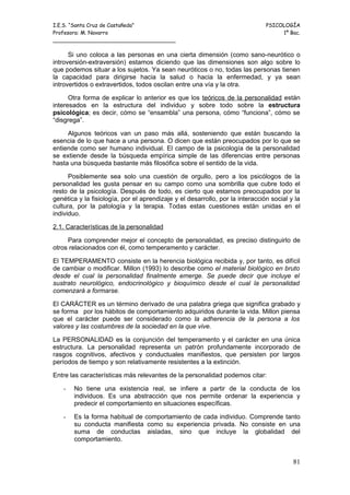 I.E.S. “Santa Cruz de Castañeda”                                               PSICOLOGÍA
Profesora: M. Navarro                                                               1º Bac.
_____________________________________

      Si uno coloca a las personas en una cierta dimensión (como sano-neurótico o
introversión-extraversión) estamos diciendo que las dimensiones son algo sobre lo
que podemos situar a los sujetos. Ya sean neuróticos o no, todas las personas tienen
la capacidad para dirigirse hacia la salud o hacia la enfermedad, y ya sean
introvertidos o extravertidos, todos oscilan entre una vía y la otra.

      Otra forma de explicar lo anterior es que los teóricos de la personalidad están
interesados en la estructura del individuo y sobre todo sobre la estructura
psicológica; es decir, cómo se “ensambla” una persona, cómo “funciona”, cómo se
“disgrega”.

     Algunos teóricos van un paso más allá, sosteniendo que están buscando la
esencia de lo que hace a una persona. O dicen que están preocupados por lo que se
entiende como ser humano individual. El campo de la psicología de la personalidad
se extiende desde la búsqueda empírica simple de las diferencias entre personas
hasta una búsqueda bastante más filosófica sobre el sentido de la vida.

      Posiblemente sea solo una cuestión de orgullo, pero a los psicólogos de               la
personalidad les gusta pensar en su campo como una sombrilla que cubre todo                 el
resto de la psicología. Después de todo, es cierto que estamos preocupados por              la
genética y la fisiología, por el aprendizaje y el desarrollo, por la interacción social y   la
cultura, por la patología y la terapia. Todas estas cuestiones están unidas en              el
individuo.

2.1. Características de la personalidad

     Para comprender mejor el concepto de personalidad, es preciso distinguirlo de
otros relacionados con él, como temperamento y carácter.

El TEMPERAMENTO consiste en la herencia biológica recibida y, por tanto, es difícil
de cambiar o modificar. Millon (1993) lo describe como el material biológico en bruto
desde el cual la personalidad finalmente emerge. Se puede decir que incluye el
sustrato neurológico, endocrinológico y bioquímico desde el cual la personalidad
comenzará a formarse.

El CARÁCTER es un término derivado de una palabra griega que significa grabado y
se forma por los hábitos de comportamiento adquiridos durante la vida. Millon piensa
que el carácter puede ser considerado como la adherencia de la persona a los
valores y las costumbres de la sociedad en la que vive.

La PERSONALIDAD es la conjunción del temperamento y el carácter en una única
estructura. La personalidad representa un patrón profundamente incorporado de
rasgos cognitivos, afectivos y conductuales manifiestos, que persisten por largos
períodos de tiempo y son relativamente resistentes a la extinción.

Entre las características más relevantes de la personalidad podemos citar:

   -   No tiene una existencia real, se infiere a partir de la conducta de los
       individuos. Es una abstracción que nos permite ordenar la experiencia y
       predecir el comportamiento en situaciones específicas.

   -   Es la forma habitual de comportamiento de cada individuo. Comprende tanto
       su conducta manifiesta como su experiencia privada. No consiste en una
       suma de conductas aisladas, sino que incluye la globalidad del
       comportamiento.


                                                                                            81
 