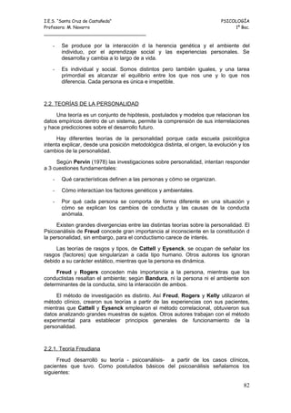 I.E.S. “Santa Cruz de Castañeda”                                            PSICOLOGÍA
Profesora: M. Navarro                                                            1º Bac.
_____________________________________

   -   Se produce por la interacción d la herencia genética y el ambiente del
       individuo, por el aprendizaje social y las experiencias personales. Se
       desarrolla y cambia a lo largo de a vida.

   -   Es individual y social. Somos distintos pero también iguales, y una tarea
       primordial es alcanzar el equilibrio entre los que nos une y lo que nos
       diferencia. Cada persona es única e irrepetible.



2.2. TEORÍAS DE LA PERSONALIDAD

     Una teoría es un conjunto de hipótesis, postulados y modelos que relacionan los
datos empíricos dentro de un sistema, permite la comprensión de sus interrelaciones
y hace predicciones sobre el desarrollo futuro.

      Hay diferentes teorías de la personalidad porque cada escuela psicológica
intenta explicar, desde una posición metodológica distinta, el origen, la evolución y los
cambios de la personalidad.

     Según Pervin (1978) las investigaciones sobre personalidad, intentan responder
a 3 cuestiones fundamentales:

   -   Qué características definen a las personas y cómo se organizan.

   -   Cómo interactúan los factores genéticos y ambientales.

   -   Por qué cada persona se comporta de forma diferente en una situación y
       cómo se explican los cambios de conducta y las causas de la conducta
       anómala.

     Existen grandes divergencias entre las distintas teorías sobre la personalidad. El
Psicoanálisis de Freud concede gran importancia al inconsciente en la constitución d
la personalidad, sin embargo, para el conductismo carece de interés.

     Las teorías de rasgos y tipos, de Cattell y Eysenck, se ocupan de señalar los
rasgos (factores) que singularizan a cada tipo humano. Otros autores los ignoran
debido a su carácter estático, mientras que la persona es dinámica.

     Freud y Rogers conceden más importancia a la persona, mientras que los
conductistas resaltan el ambiente; según Bandura, ni la persona ni el ambiente son
determinantes de la conducta, sino la interacción de ambos.

     El método de investigación es distinto. Así Freud, Rogers y Kelly utilizaron el
método clínico, crearon sus teorías a partir de las experiencias con sus pacientes,
mientras que Cattell y Eysenck emplearon el método correlacional, obtuvieron sus
datos analizando grandes muestras de sujetos. Otros autores trabajan con el método
experimental para establecer principios generales de funcionamiento de la
personalidad.



2.2.1. Teoría Freudiana

     Freud desarrolló su teoría - psicoanálisis- a partir de los casos clínicos,
pacientes que tuvo. Como postulados básicos del psicoanálisis señalamos los
siguientes:

                                                                                      82
 
