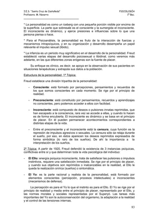 I.E.S. “Santa Cruz de Castañeda”                                             PSICOLOGÍA
Profesora: M. Navarro                                                             1º Bac.
_____________________________________

* La personalidad es como un iceberg con una pequeña porción visible por encima de
la superficie. La parte que sobresale es el consciente y la sumergida el inconsciente.
El inconsciente es dinámico, y ejerce presiones e influencias sobre lo que una
persona piensa o hace.

* Para el Psicoanálisis, la personalidad es fruto de la interacción de fuerzas y
mecanismos intrapsíquicos, y en su organización y desarrollo desempeña un papel
relevante el impulso sexual (libido).

* La infancia es un periodo muy significativo en el desarrollo de la personalidad. Freud
estableció varias etapas del desarrollo psicosexual o libidinal, como veremos más
adelante, en las que diferentes zonas erógenas son la fuente de placer.

     Su enfoque es clínico, es decir, se apoya en la observación de sus pacientes en
situaciones terapéuticas y extrapola sus datos a la población.

Estructura de la personalidad: 1ª Tópica:

Freud establece una división tripartita de la personalidad:

    -   Consciente: está formado por percepciones, pensamientos y recuerdos de
        los que somos conscientes en cada momento. Se rige por el principio de
        realidad.

    -   Preconsciente: está constituido por pensamientos, recuerdos y aprendizajes
        no conscientes, pero podemos acceder a ellos con facilidad.

    -   Inconsciente: está compuesto de deseos o pulsiones innatas reprimidas, que
        han escapado a la consciencia, rara vez se accede a ellas, y cuando lo hacen
        es de forma encubierta. El inconsciente es dinámico y se basa en el principio
        de placer. En él pueden permanecer acontecimientos correspondientes a
        distintas etapas de la vida.

    -   Entre el preconsciente y el inconsciente está la censura, cuya función es la
        represión de impulsos agresivos o sexuales. La censura sólo se relaja durante
        el sueño, por eso, en éstos aparecen los deseos reprimidos expresados de
        forma simbólica (lo raro de los sueños). De ahí la importancia a la
        interpretación de los sueños.

2ª Tópica: A partir de 1920, Freud defendió la existencia de 3 instancias psíquicas,
conflictivas entre sí y que determinan toda la vida psicológica del individuo:

-   El Ello: energía psíquica inconsciente, trata de satisfacer las pulsiones o impulsos
    instintivos, requiere una satisfacción inmediata. Se rige por el principio de placer,
    y cuando sus objetivos son reprimidos o inalcanzables en la realidad, al Ello le
    queda la realización onírica (sueños) o sintomática.

-   El Yo: es la parte racional y realista de la personalidad, está formado por
    elementos conscientes (percepción, procesos intelectuales) e inconscientes
    (mecanismos de defensa).

      La percepción es para el Yo lo que el instinto es para el Ello. El Yo se rige por el
principio de realidad y media entre el principio de placer, representado por el Ello, y
las normas morales y sociales representadas por el Superyó. Las tareas más
importantes del Yo son la autoconservación del organismo, la adaptación a la realidad
y el control de las tensiones internas.

                                                                                       83
 