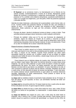 I.E.S. “Santa Cruz de Castañeda”                                           PSICOLOGÍA
Profesora: M. Navarro                                                           1º Bac.
_____________________________________

-   El Superyó: es la conciencia moral y la internalización en la infancia de los
    valores sociales, fundamentalmente a través de la familia. Representa pautas
    ideales de conducta y prohibiciones o exigencias socioculturales. Su objetivo es
    presionar al Yo y señalar cómo debería comportarse, suscitando sentimientos de
    culpa si no cumple sus exigencias y, por otra parte, inhibir las pulsiones agresivas
    y sexuales del Ello.

Además de estas instancias y estructuras de la personalidad, como hemos visto, en
el ser humano existen dos pulsiones básicas: el instinto de vida, que simboliza lo
sexual, el amor; y el instinto de muerte, que simboliza el odio, agresividad y
destrucción. Estas pulsiones se rigen por dos principios, también enunciados
anteriormente:

-   Principio de placer: denota la tendencia humana al placer y evitar el dolor. Toda
    actividad psíquica persigue reducir tensiones y evitar cualquier sufrimiento.

-   Principio de realidad: indica que el Yo con sus funciones de adaptación al
    ambiente, regula los deseos en función de la cultura y renuncia al placer
    inmediato a favor de un placer futuro. El orden social se desarrolla a partir de las
    restricciones impuestas a las dos fuerzas rectoras: el sexo y la destrucción. Freud
    en su obra “El malestar de la cultura” desarrolla estas tesis.

Etapas Evolutivas o Estadíos Psicosexuales

     Para Freud la pulsión sexual es la fuerza motivacional más importante. Éste
creía que esta fuerza no era solo la más prevalente para los adultos, sino también en
los niños, e incluso en los infantes. Cuando Freud presentó sus ideas sobre
sexualidad infantil por primera vez, el público vienés al que se dirigió no estaba
preparado para hablar de sexo en los adultos, y desde luego menos aún en los niños,
constituyó un escándalo.

      Freud observó que en distintas etapas de nuestra vida, diferentes partes de la
piel nos daban mayor placer. Más tarde, los teóricos llamarían a estas áreas zonas
erógenas. Vio que los niños obtenían un gran monto de placer a través de chupar,
especialmente del pecho. De hecho, los bebés presentan una gran tendencia a
llevarse a la boca todo lo que tienen a su alrededor. Un poco más tarde en la vida, el
niño concentra su atención al placer anal de retener y expulsar. Alrededor de los tres
o cuatro años, el niño descubre el placer de tocarse sus genitales. Y solo más tarde,
en nuestra madurez sexual, experimentamos un gran placer en nuestras relaciones
sexuales. Basándose en estas observaciones, Freud postuló su teoría de los
ESTADIOS PSICOSEXUALES.

La etapa oral se establece desde el nacimiento hasta alrededor de los 18 meses. El
foco del placer es, por supuesto, la boca. Las actividades favoritas del bebé son
chupar y morder.

La etapa anal se encuentra entre los 18 meses hasta los tres o cuatro años de edad.
El foco del placer es el ano. El goce surge de retener y expulsar.

La etapa fálica va desde los tres o cuatro años hasta los cinco, seis o siete. El foco
del placer se centra en los genitales. La masturbación a estas edades es bastante
común.

La etapa de latencia dura desde los cinco, seis o siete años de edad hasta la
pubertad, más o menos a los 12 años. Durante este período, Freud supuso que la
pulsión sexual se suprimía al servicio del aprendizaje. La mayoría de los niños de
                                                                                     84
 