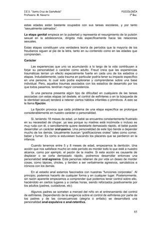 I.E.S. “Santa Cruz de Castañeda”                                            PSICOLOGÍA
Profesora: M. Navarro                                                            1º Bac.
_____________________________________

estas edades están bastante ocupados con sus tareas escolares, y por tanto
“sexualmente calmados”.

La etapa genital empieza en la pubertad y representa el resurgimiento de la pulsión
sexual en la adolescencia, dirigida más específicamente hacia las relaciones
sexuales.

Estas etapas constituyen una verdadera teoría de períodos que la mayoría de los
freudianos siguen al pie de la letra, tanto en su contenido como en las edades que
comprenden.

Carácter

      Las experiencias que uno va acumulando a lo largo de la vida contribuyen a
forjar su personalidad o carácter como adulto. Freud creía que las experiencias
traumáticas tenían un efecto especialmente fuerte en cada uno de los estadíos o
etapas. Indudablemente, cada trauma en particular podría tener su impacto específico
en una persona, lo cual solo podía explorarse y comprenderse sobre una base
individual. Pero, aquellos traumas asociados con los estadíos de desarrollo por los
que todos pasamos, tendrían mayor consistencia.

      Si una persona presenta algún tipo de dificultad en cualquiera de las tareas
asociadas con estas etapas (el destete, el control de esfínteres o en la búsqueda de
la identidad sexual) tenderá a retener ciertos hábitos infantiles o primitivos. A esto se
le llama fijación.

     La fijación provoca que cada problema de una etapa específica se prolongue
considerablemente en nuestro carácter o personalidad.

     Si, teniendo 18 meses de edad, un bebé se encuentra constantemente frustrado
en su necesidad de chupar, ya sea porque su madres está incómoda o incluso es
muy ruda con él, o sencillamente quiere destetarle demasiado rápido, el bebé puede
desarrollar un carácter oral-pasivo. Una personalidad de este tipo tiende a depender
mucho de los demás. Usualmente buscan “gratificaciones orales” tales como comer,
beber y fumar. Es como si estuviesen buscando los placeres que se perdieron en la
infancia.

      Cuando tenemos entre 5 y 8 meses de edad, empezamos la dentición. Una
acción que nos satisface mucho en este período es morder todo lo que esté a nuestro
alcance, como por ejemplo, el pezón de la madre. Si esta acción es causante de
displacer o se corta demasiado rápido, podremos desarrollar entonces una
personalidad oral-agresiva. Esta personas retienen de por vida un deseo de morder
cosas, como lápices, chicles, y tienden a ser verbalmente agresivos, sarcásticos e
irónicos con los demás.

      En el estadio anal estamos fascinados con nuestras “funciones corporales”. Al
principio, podemos hacerlo de cualquier forma y en cualquier lugar. Posteriormente,
sin razón aparente empezamos a comprender que podemos tener control sobre ello,
haciéndolo en ciertos lugares y a ciertas horas, siendo reforzados positivamente por
los adultos (padres, cuidadoras, etc).

     Algunos padres se someten a merced del niño en el entrenamiento del control
de esfínteres. Dependiendo de la exigencia sobre el control de esfínteres por parte de
los padres y de las consecuencias (alegría o enfado) se desarrollará una
personalidad anal-expulsiva o anal-retentiva.


                                                                                      85
 