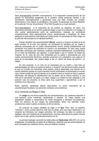 I.E.S. “Santa Cruz de Castañeda”                                            PSICOLOGÍA
Profesora: M. Navarro                                                            1º Bac.
_____________________________________

Será anal-expulsiva (también anal-agresiva), si la respuesta (consecuencia) de los
padres es demasiada exagerada en lo positivo. Estas personas tienden a ser
sensibleros, desorganizados y generosos ante una falta. Pueden ser crueles,
destructivos y muy dados al vandalismo y los grafiti. El personaje de Oscar Madison
en la película “Un par de gruñones” (The Odd Couple) es un buen ejemplo.

Será anal-retentiva si la respuesta de los padres es negativa, es decir; son
demasiado estrictos en el control, pudiendo llegar a usar la humillación o el castigo, el
niño puede perfectamente sufrir de estreñimiento, tratando de controlarse
constantemente. Será especialmente pulcro, perfeccionista y dictatorial. En otras
palabras el anal-retentivo está atado por todas partes. El personaje de Félix Unger en
la película mencionada es un ejemplo perfecto.

     Existen también dos personalidades fálicas, aunque a ninguna de ellas se le ha
dado nombre. Si el niño, por ejemplo, es rechazado en demasía por su madre y
además amenazado por su padre excesivamente varonil, tendrá posiblemente una
sensación muy pobre de autovalía en cuanto a su sexualidad. En este caso, podrá
desarrollar conductas que rechacen cualquier actividad heterosexual, convirtiéndose
en un ratón de biblioteca, por ejemplo; o podrá llegar a ser el “macho” de todas las
mujeres. En el caso de una niña rechazada por su padre y amenazada por una
madre excesivamente femenina, también producirá una autoestima muy baja en el
área de la sexualidad. Así, podría llegar a ser un “jarrón de flores de adorno” ,un
objeto.

      En otra situación, si un niño no es rechazado por su madre y más bien es
sobreprotegido por ella y su padre es pasivo o “ausente” (se denomina padre ausente
al que no cumple sus funciones como padre), podría desarrollar una opinión de sí
mismo bastante grande (lo cual le remitirá mucho sufrimiento al enfrentarse al mundo
real y darse cuanta de que los demás no le quieren como su madre lo hizo) y parecer
afeminado. Se dificulta la identificación con su padre. De la misma manera, si una
niña es la “princesita” de papá y su mejor colega y su madre ha sido relegada a una
posición casi de sirvienta, la chica será muy superficial y egocéntrica, o por el
contrario muy masculina.

Estos distintos caracteres fálicos demuestran un punto importante                 de la
caracterología freudiana: los extremos conllevan a los extremos.

2.2.2. Teoría De Los Rasgos Y Tipos

     Un rasgo es una forma específica de comportamiento, así, podemos describir a
una persona como mentirosa, deshonesta o valiente. Un rasgo implica una
disposición estable a comportarse de modo semejante a diversas circunstancias.
Para los teóricos de los rasgos de personalidad, éstos nos permiten hacer
predicciones sobre nuestra conducta y la de los demás.

      Un conjunto de rasgos estables da lugar a un tipo. Pero “tipo” no significa
“individuo”, como cuando decimos este tipo es idiota, sino que hace referencia a un
conjunto de individuos con rasgos comunes. Sin embargo, los tipos no existen en
realidad, sólo son modelos de comportamiento. Aunque cada persona puede incluirse
dentro de un tipo, jamás coincide plenamente con él.

     La primera tipología conocida fue elaborada por Hipócrates (460-357 a.C.) en la
Antigüedad. Considerado el padre de la Medicina, defendió que las enfermedades no
eran causadas por maldición divina, sino por defecto cerebral.


                                                                                      86
 