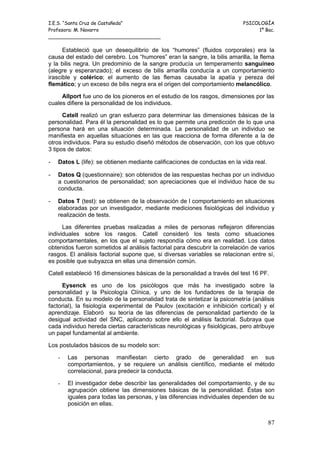 I.E.S. “Santa Cruz de Castañeda”                                           PSICOLOGÍA
Profesora: M. Navarro                                                           1º Bac.
_____________________________________

      Estableció que un desequilibrio de los “humores” (fluidos corporales) era la
causa del estado del cerebro. Los “humores” eran la sangre, la bilis amarilla, la flema
y la bilis negra. Un predominio de la sangre producía un temperamento sanguíneo
(alegre y esperanzado); el exceso de bilis amarilla conducía a un comportamiento
irascible y colérico; el aumento de las flemas causaba la apatía y pereza del
flemático; y un exceso de bilis negra era el origen del comportamiento melancólico.

     Allport fue uno de los pioneros en el estudio de los rasgos, dimensiones por las
cuales difiere la personalidad de los individuos.

      Catell realizó un gran esfuerzo para determinar las dimensiones básicas de la
personalidad. Para él la personalidad es lo que permite una predicción de lo que una
persona hará en una situación determinada. La personalidad de un individuo se
manifiesta en aquellas situaciones en las que reacciona de forma diferente a la de
otros individuos. Para su estudio diseñó métodos de observación, con los que obtuvo
3 tipos de datos:

-   Datos L (life): se obtienen mediante calificaciones de conductas en la vida real.

-   Datos Q (questionnaire): son obtenidos de las respuestas hechas por un individuo
    a cuestionarios de personalidad; son apreciaciones que el individuo hace de su
    conducta.

-   Datos T (test): se obtienen de la observación de l comportamiento en situaciones
    elaboradas por un investigador, mediante mediciones fisiológicas del individuo y
    realización de tests.

      Las diferentes pruebas realizadas a miles de personas reflejaron diferencias
individuales sobre los rasgos. Catell consideró los tests como situaciones
comportamentales, en los que el sujeto respondía cómo era en realidad. Los datos
obtenidos fueron sometidos al análisis factorial para descubrir la correlación de varios
rasgos. El análisis factorial supone que, si diversas variables se relacionan entre sí,
es posible que subyazca en ellas una dimensión común.

Catell estableció 16 dimensiones básicas de la personalidad a través del test 16 PF.

     Eysenck es uno de los psicólogos que más ha investigado sobre la
personalidad y la Psicología Clínica, y uno de los fundadores de la terapia de
conducta. En su modelo de la personalidad trata de sintetizar la psicometría (análisis
factorial), la fisiología experimental de Paulov (excitación e inhibición cortical) y el
aprendizaje. Elaboró su teoría de las diferencias de personalidad partiendo de la
desigual actividad del SNC, aplicando sobre ello el análisis factorial. Subraya que
cada individuo hereda ciertas características neurológicas y fisiológicas, pero atribuye
un papel fundamental al ambiente.

Los postulados básicos de su modelo son:

    -   Las personas manifiestan cierto grado de generalidad en sus
        comportamientos, y se requiere un análisis científico, mediante el método
        correlacional, para predecir la conducta.

    -   El investigador debe describir las generalidades del comportamiento, y de su
        agrupación obtiene las dimensiones básicas de la personalidad. Éstas son
        iguales para todas las personas, y las diferencias individuales dependen de su
        posición en ellas.


                                                                                        87
 