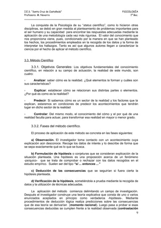 I.E.S. “Santa Cruz de Castañeda”                                         PSICOLOGÍA
Profesora: M. Navarro                                                         1º Bac.
_____________________________________

      La conquista de la Psicología de su “status científico”, como lo hicieron otras
disciplinas, se debió en gran medida al planteamiento de problemas importantes para
el ser humano y su capacidad para encontrar las respuestas adecuadas mediante la
aplicación de una metodología cada vez más rigurosa. El valor del conocimiento que
nos proporciona viene, pues, condicionado por la manera en que se han planteado
los hechos, los procedimientos empleados en la recogida de los datos y la forma de
interpretar los hallazgos. Tanto es así que algunos autores llegan a caracterizar la
ciencia por el hecho de aplicar el método científico.


3.3. Método Científico

      3.3.1. Objetivos Generales: Los objetivos fundamentales del conocimiento
científico, en relación a su campo de actuación, la realidad de este mundo, son
cuatro:

-      Analizar: saber cómo es la realidad. ¿Qué elementos la forman y cuáles son
sus características?

-      Explicar: establecer cómo se relacionan sus distintas partes o elementos.
¿Por qué es como es la realidad?

-      Predecir: Si sabemos cómo es un sector de la realidad y los factores que la
explican, estaremos en condiciones de predecir los acontecimientos que tendrán
lugar en dicho sector de la realidad

-      Controlar: Del mismo modo, el conocimiento del cómo y el por qué de una
realidad faculta para actuar, para transformar esa realidad en mayor o menor grado.

     3.3.2. Fases del método científico.

     El proceso de aplicación de este método se concreta en las fases siguientes:

      a) Observación. El investigador toma contacto con un acontecimiento cuya
explicación aún desconoce. Recoge los datos de interés y lo describe de forma que
se sepa exactamente qué es lo que se busca.

     b) Formulación de hipótesis o conjeturas que se consideran explicación de la
situación planteada. Una hipótesis es una proposición acerca de un fenómeno
-psíquico- que se trata de comprobar o rechazar con los datos recogidos en el
estudio empírico. Suelen ser del tipo “si ... entonces ...”

     c) Deducción de las consecuencias que se seguirían si fuera cierta la
hipótesis planteada.

     d) Verificación de la hipótesis, sometiéndola a prueba mediante la recogida de
datos y la utilización de técnicas adecuadas.

     La aplicación del método comienza delimitando un campo de investigación.
Después el investigador construye una teoría explicativa que consta de uno o varios
enunciados aceptados en principio como verdaderos -hipótesis-. Mediante
procedimientos de deducción lógica realiza predicciones sobre las consecuencias
que de esa teoría se derivarían (momento racional). Luego pasa a probar si esas
consecuencias deducidas se cumplen frente a la realidad observada (contrastación
                                                                                    9
 