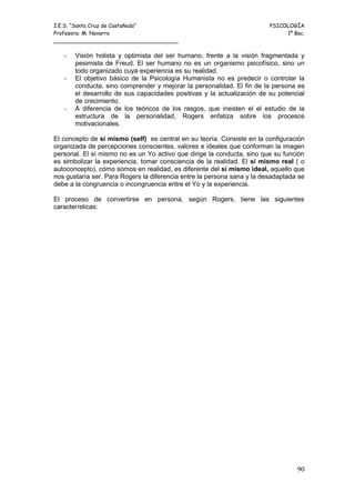 I.E.S. “Santa Cruz de Castañeda”                                         PSICOLOGÍA
Profesora: M. Navarro                                                         1º Bac.
_____________________________________

   -   Visión holista y optimista del ser humano, frente a la visión fragmentada y
       pesimista de Freud. El ser humano no es un organismo psicofísico, sino un
       todo organizado cuya experiencia es su realidad.
   -   El objetivo básico de la Psicología Humanista no es predecir o controlar la
       conducta, sino comprender y mejorar la personalidad. El fin de la persona es
       el desarrollo de sus capacidades positivas y la actualización de su potencial
       de crecimiento.
   -   A diferencia de los teóricos de los rasgos, que insisten el el estudio de la
       estructura de la personalidad, Rogers enfatiza sobre los procesos
       motivacionales.

El concepto de sí mismo (self) es central en su teoría. Consiste en la configuración
organizada de percepciones conscientes, valores e ideales que conforman la imagen
personal. El sí mismo no es un Yo activo que dirige la conducta, sino que su función
es simbolizar la experiencia, tomar consciencia de la realidad. El sí mismo real ( o
autoconcepto), cómo somos en realidad, es diferente del sí mismo ideal, aquello que
nos gustaría ser. Para Rogers la diferencia entre la persona sana y la desadaptada se
debe a la congruencia o incongruencia entre el Yo y la experiencia.

El proceso de convertirse en persona, según Rogers, tiene las siguientes
características:




                                                                                  90
 