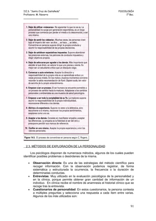 I.E.S. “Santa Cruz de Castañeda”                                         PSICOLOGÍA
Profesora: M. Navarro                                                         1º Bac.
_____________________________________




 2.3. MÉTODOS DE EXPLORACIÓN DE LA PERSONALIDAD

      Los psicólogos disponen de numerosos métodos, algunos de los cuales pueden
identificar posibles problemas o desórdenes de la misma.

   •   Observación directa: Es una de las estrategias del método científico para
       recoger información. Con la observación podemos registrar, de forma
       sistemática y estructurada la ocurrencia, la frecuencia o la duración de
       determinadas conductas.
   •   Entrevistas: Muy utilizado en la evaluación psicológica de la personalidad y
       en la clínica, porque permite obtener gran cantidad de información de un
       individuo. En clínica recibe el nombre de anamnesis el historial clínico que se
       recoge tras la entrevista.
   •   Cuestionarios de personalidad: En estos cuestionarios, la persona contesta
       a múltiples preguntas y selecciona una respuesta a cada ítem entre varias.
       Algunos de los más utilizados son:


                                                                                   91
 