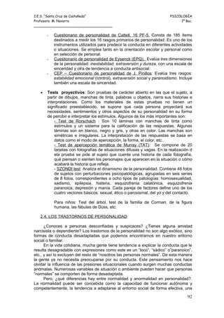 I.E.S. “Santa Cruz de Castañeda”                                          PSICOLOGÍA
Profesora: M. Navarro                                                          1º Bac.
_____________________________________

       -   Cuestionario de personalidad de Cattell, 16 PF-5. Consta de 185 ítems
           destinados a medir los 16 rasgos primarios de personalidad. Es uno de los
           instrumentos utilizados para predecir la conducta en diferentes actividades
           o situaciones. Se emplea tanto en la orientación escolar y personal como
           en selección de personal.
       -   Cuestionario de personalidad de Eysenck (EPQ). Evalúa tres dimensiones
           de la personalidad: inestabilidad, extraversión y dureza, con una escala de
           sinceridad y otra de tendencia a conducta antisocial.
       -   CEP – Cuestionario de personalidad de J. Pinillos: Evalúa tres rasgos:
           estabilidad emocional (control), extraversión social y paranoidismo. Incluye
           también una escala de sinceridad.

   •   Tests proyectivos: Son pruebas de carácter abierto en las que el sujeto, a
       partir de dibujos, manchas de tinta, palabras u objetos, narra sus historias e
       interpretaciones. Como los materiales de estas pruebas no tienen un
       significado preestablecido, se supone que cada persona proyectará sus
       necesidades, sentimientos y otros aspectos de su personalidad en su forma
       de percibir e interpretar los estímulos. Algunos de los más importantes son:
           - Test de Rorschach : Son 10 láminas con manchas de tinta como
           estímulos y un sistema para la calificación de las respuestas. Algunas
           láminas son en blanco, negro y gris, y otras en color. Las manchas son
           simétricas e irregulares. La interpretación de las respuestas se basa en
           datos como el modo de apercepción, la forma, el color, etc..
           - Test de apercepción temática de Murray (TAT): Se compone de 20
           tarjetas con fotografías de situaciones difusas y vagas. En la realización d
           ela prueba se pide al sujeto que cuente una historia de cada fotografía,
           qué piensan o sienten los personajes que aparecen en la situación o cómo
           acabará la historia que refleja.
           - SZONDI test: Analiza el dinamismo de la personalidad. Contiene 48 fotos
           de sujetos con perturbaciones psicopatológicas, agrupadas en seis series
           de 8 fotos, correspondientes a ocho tipos de patologías: homosexualidad,
           sadismo, epilepsia, histeria, esquizofrenia catatónica, esquizofrenia
           paranoica, depresión y manía. Cada pareja de factores define uno de los
           cuatro vectores básicos: sexual, ético o paroxismal, del yo y del contacto.

           Para niños: Test del árbol, test de la familia de Corman, de la figura
           humana, las fábulas de Düss, etc.

   2.4. LOS TRASTORNOS DE PERSONALIDAD

      ¿Conoces a personas desconfiadas y suspicaces? ¿Tienes alguna amistad
narcisista o dependiente? Los trastornos de la personalidad no son algo exótico, sino
formas de conducta desadaptadas que podemos encontrarnos en nuestro entorno
social o familiar.
      En la vida cotidiana, mucha gente tiene tendencia a explicar la conducta que le
resulta desagradable con expresiones como este es un “loco”, “sádico” o”paranoico”,
etc., y así lo excluyen del resto de “nosotros las personas normales”. De esta manera
la gente ya no necesita preocuparse por su conducta. Este pensamiento nos hace
olvidar la influencia de las presiones situacionales cuando surgen muchas conductas
anómalas. Numerosas variables de situación o ambiente pueden hacer que personas
“normales” se comporten de forma desadaptada.
      Pero, ¿qué diferencias hay entre normalidad y anormalidad en personalidad?.
La normalidad puede ser concebida como la capacidad de funcionar autónoma y
competentemente, la tendencia a adaptarse al entorno social de forma efectiva, una

                                                                                    92
 