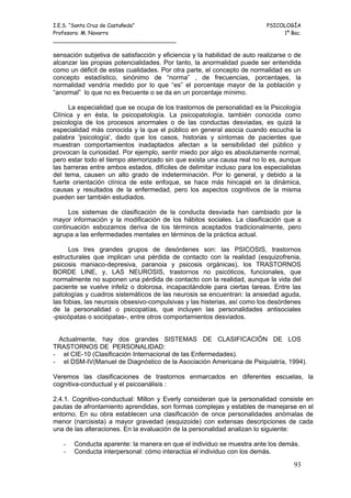 I.E.S. “Santa Cruz de Castañeda”                                          PSICOLOGÍA
Profesora: M. Navarro                                                          1º Bac.
_____________________________________

sensación subjetiva de satisfacción y eficiencia y la habilidad de auto realizarse o de
alcanzar las propias potencialidades. Por tanto, la anormalidad puede ser entendida
como un déficit de estas cualidades. Por otra parte, el concepto de normalidad es un
concepto estadístico, sinónimo de “norma” , de frecuencias, porcentajes, la
normalidad vendría medido por lo que “es” el porcentaje mayor de la población y
“anormal” lo que no es frecuente o se da en un porcentaje mínimo.

      La especialidad que se ocupa de los trastornos de personalidad es la Psicología
Clínica y en ésta, la psicopatología. La psicopatología, también conocida como
psicología de los procesos anormales o de las conductas desviadas, es quizá la
especialidad más conocida y la que el público en general asocia cuando escucha la
palabra 'psicología', dado que los casos, historias y síntomas de pacientes que
muestran comportamientos inadaptados afectan a la sensibilidad del público y
provocan la curiosidad. Por ejemplo, sentir miedo por algo es absolutamente normal,
pero estar todo el tiempo atemorizado sin que exista una causa real no lo es, aunque
las barreras entre ambos estados, difíciles de delimitar incluso para los especialistas
del tema, causen un alto grado de indeterminación. Por lo general, y debido a la
fuerte orientación clínica de este enfoque, se hace más hincapié en la dinámica,
causas y resultados de la enfermedad, pero los aspectos cognitivos de la misma
pueden ser también estudiados.

     Los sistemas de clasificación de la conducta desviada han cambiado por la
mayor información y la modificación de los hábitos sociales. La clasificación que a
continuación esbozamos deriva de los términos aceptados tradicionalmente, pero
agrupa a las enfermedades mentales en términos de la práctica actual.

      Los tres grandes grupos de desórdenes son: las PSICOSIS, trastornos
estructurales que implican una pérdida de contacto con la realidad (esquizofrenia,
psicosis maniaco-depresiva, paranoia y psicosis orgánicas), los TRASTORNOS
BORDE LINE, y, LAS NEUROSIS, trastornos no psicóticos, funcionales, que
normalmente no suponen una pérdida de contacto con la realidad, aunque la vida del
paciente se vuelve infeliz o dolorosa, incapacitándole para ciertas tareas. Entre las
patologías y cuadros sistemáticos de las neurosis se encuentran: la ansiedad aguda,
las fobias, las neurosis obsesivo-compulsivas y las histerias, así como los desórdenes
de la personalidad o psicopatías, que incluyen las personalidades antisociales
-psicópatas o sociópatas-, entre otros comportamientos desviados.


 Actualmente, hay dos grandes SISTEMAS DE CLASIFICACIÓN DE LOS
TRASTORNOS DE PERSONALIDAD:
- el CIE-10 (Clasificación Internacional de las Enfermedades).
- el DSM-IV(Manuel de Diagnóstico de la Asociación Americana de Psiquiatría, 1994).

Veremos las clasificaciones de trastornos enmarcados en diferentes escuelas, la
cognitiva-conductual y el psicoanálisis :

2.4.1. Cognitivo-conductual: Millon y Everly consideran que la personalidad consiste en
pautas de afrontamiento aprendidas, son formas complejas y estables de manejarse en el
entorno. En su obra establecen una clasificación de once personalidades anómalas de
menor (narcisista) a mayor gravedad (esquizoide) con extensas descripciones de cada
una de las alteraciones. En la evaluación de la personalidad analizan lo siguiente:

   -   Conducta aparente: la manera en que el individuo se muestra ante los demás.
   -   Conducta interpersonal: cómo interactúa el individuo con los demás.

                                                                                    93
 