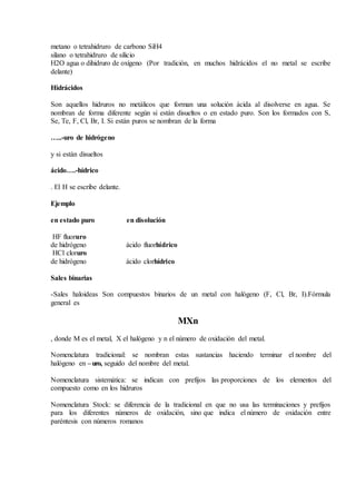 metano o tetrahidruro de carbono SiH4
silano o tetrahidruro de silicio
H2O agua o dihidruro de oxígeno (Por tradición, en muchos hidrácidos el no metal se escribe
delante)
Hidrácidos
Son aquellos hidruros no metálicos que forman una solución ácida al disolverse en agua. Se
nombran de forma diferente según si están disueltos o en estado puro. Son los formados con S,
Se, Te, F, Cl, Br, I. Si están puros se nombran de la forma
…..-uro de hidrógeno
y si están disueltos
ácido….-hídrico
. El H se escribe delante.
Ejemplo
en estado puro en disolución
HF fluoruro
de hidrógeno ácido fluorhídrico
HCl cloruro
de hidrógeno ácido clorhídrico
Sales binarias
-Sales haloideas Son compuestos binarios de un metal con halógeno (F, Cl, Br, I).Fórmula
general es
MXn
, donde M es el metal, X el halógeno y n el número de oxidación del metal.
Nomenclatura tradicional: se nombran estas sustancias haciendo terminar el nombre del
halógeno en –uro, seguido del nombre del metal.
Nomenclatura sistemática: se indican con prefijos las proporciones de los elementos del
compuesto como en los hidruros
Nomenclatura Stock: se diferencia de la tradicional en que no usa las terminaciones y prefijos
para los diferentes números de oxidación, sino que indica el número de oxidación entre
paréntesis con números romanos
 