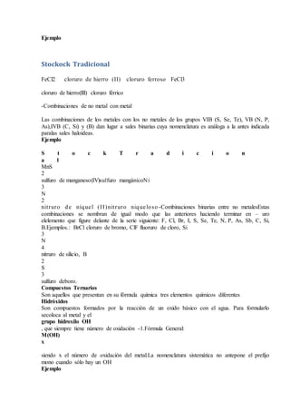 Ejemplo
Stockock Tradicional
FeCl2 cloruro de hierro (II) cloruro ferroso FeCl3
cloruro de hierro(III) cloruro férrico
-Combinaciones de no metal con metal
Las combinaciones de los metales con los no metales de los grupos VIB (S, Se, Te), VB (N, P,
As),IVB (C, Si) y (B) dan lugar a sales binarias cuya nomenclatura es análoga a la antes indicada
paralas sales haloideas.
Ejemplo
S t o c k T r a d i c i o n
a l
MnS
2
sulfuro de manganeso(IV)sulfuro mangánicoNi
3
N
2
nitruro de níquel (II)nitruro niqueloso -Combinaciones binarias entre no metalesEstas
combinaciones se nombran de igual modo que las anteriores haciendo terminar en – uro
elelemento que figure delante de la serie siguiente: F, Cl, Br, I, S, Se, Te, N, P, As, Sb, C, Si,
B.Ejemplos.: BrCl cloruro de bromo, ClF fluoruro de cloro, Si
3
N
4
nitruro de silicio, B
2
S
3
sulfuro deboro.
Compuestos Ternarios
Son aquellos que presentan en su fórmula química tres elementos químicos diferentes
Hidróxidos
Son compuestos formados por la reacción de un oxido básico con el agua. Para formularlo
secoloca al metal y el
grupo hidroxilo OH
, que siempre tiene número de oxidación -1.Fórmula General:
M(OH)
x
siendo x el número de oxidación del metal.La nomenclatura sistemática no antepone el prefijo
mono cuando sólo hay un OH
Ejemplo
 