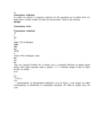 La
nomenclatura tradicional
no cambia con respecto a compuestos anteriores tan sólo queempieza por la palabra ácido. Los
ácidos llevan el mismo nombre del óxido del cual provienen. Éstaes la más frecuente.
Ejemplo
Nomenclatura Stock
Nomenclatura tradicional
H
2
SO
3
sulfato (IV) de hidrógeno
ácido
sulfur
oso
HClO
4
Clorato (VII) de hidrógeno ácido
per
clór
ico
Otro caso especial: El fósforo (P), el arsénico (As) y el antimonio (Sb):Estos no metales pueden
forman varios ácidos especiales según se agregue 1, 2 ó 3 moléculas deagua al óxido de origen,
llevando los prefijos
meta
-,
piro
- (o di-), y
orto
- , respectivamente, en lanomenclatura tradicional y en la de Stock y, como siempre, los sufijos
correspondientes en latradicional. La nomenclatura sistemática, NO utiliza los prefijos meta, orto
y par
 