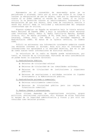 INS Roquetes Optativa de comunicación audiovisual 3º ESO
Nuevamente es el consumidor de mass-media quien se va
perjudicado y alienado, tanto por el error que sufre si no llega a
conocer la manipulación de que es objeto, como por la impotencia que
siente al no poder cambiar el estado de las cosas, si su juicio
crítico le ha permitido conocer el adoctrinamiento interesado o la
manipulación de que era objeto. Esta toma de conciencia resulta a
veces muy difícil dada la sutilidad y subliminalidad del lenguaje
intencionado que se utiliza.
Algunos ejemplos: en España se encuentra bajo la tutela estatal
Radio Nacional de España (RNE) y bajo la autonómica están emisoras
como Catalunya Ràdio, Ràdio 9, Radio Castilla-La Mancha, Euskadi
Irratia, etc. En manos privadas, M 80, Onda Cero, Cadena 40, Ona
Catalana, Cadena Dial, Com Ràdio y la Sociedad Española de
Radiodifusión (SER). En manos de la Iglesia católica, la Cadena
COPE.
Difícil es entresacar una información totalmente aséptica cuando
las emisoras informan al dictado. Ante ello sólo el contraste de
informaciones nos aproximará a la realidad objetiva, que es lo que
de común suelen tener informaciones de distintas emisoras.
La estructura de la radio en España puede establecerse, por
tanto, en función de su titularidad. Partiendo de esta consideración
se puede hacer la siguiente división:
1. Radiodifusión Pública
 Emisoras de titularidad estatal
 Emisoras de titularidad de las comunidades autónomas.
 Emisoras de titularidad de instituciones y organismos
públicos.
 Emisoras de asociaciones o entidades sociales no ligadas
directamente a la Administración pública.
2. Radiodifusión privada o comercial.
 Emisoras estrictamente comerciales.
 Emisoras de titularidad pública pero con régimen de
financiación comercial.
3. Radios libres o alternativas.
Éstas últimas dependen de organizaciones sociales, grupos
políticos, asociaciones culturales, etc. Algunas de ellas funcionan
al margen de la legalidad administrativa y fiscal y por ello son
conocidas como emisoras piratas.
Curso 2001-11 Francisco de Pedro10
 