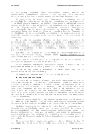 INS Roquetes Optativa de comunicación audiovisual 3º ESO
su estructura conforme iban apareciendo nuevos medios de
comunicación (televisión, Internet), con los que libra una dura
batalla pero a los que a menudo supera en agilidad informativa.
En conclusión de todos los 'mass-media' utilizados en la
actualidad, la radio es uno de los más ventajosos por su inmediatez
y su fácil manejo (apretar un botón). Como ventaja adicional cuenta
además con lo fácil que es adquirir un receptor, sobre todo a partir
de la incorporación del transistor, adelanto tecnológico
revolucionario que ha permitido disponer de aparatos de radio en
cualquier lugar del mundo de forma muy cómoda y barata. Pensemos en
la facilidad de su alimentación energética y lo sorprendente de su
reducido tamaño, en comparación con los primitivos receptores de
lámparas.
Si a todo lo anterior añadimos el bajo costo económico de
producción de los programas, no sólo en cuanto a la infraestructura
necesaria para la transmisión (estudio de locución + centro emisor +
locutor-redactor) sino también en cuanto al precio realmente mínimo
de los repetidores y los receptores, podemos comprender la
popularidad de su uso.
Por otro lado, a pesar de ser un medio de comunicación moderno y
con gran incidencia social, también tiene algunos inconvenientes
como pueden ser los siguientes:
a) es por naturaleza fugaz e intangible (no se suele volver a
escuchar un programa una vez se ha emitido);
b) es bastante arriesgado producirlo porque la mayoría de los
programas se hacen en directo y puede fallar algo;
c) ha de ser breve y sintético, a veces demasiado, en la
presentación de los contenidos; y
d) carece de imágenes para ilustrar lo que se dice.
4. Un poco de historia.
La radio es un invento moderno, que nace prácticamente con el
siglo XX, cuando el italiano Guillermo Marconi logra un medio para
transmitir telegráficamente sin hilos y pone los fundamentos de la
comunicación radiofónica. Sin embargo, las primeras emisiones
regulares comienzan en EUA durante 1916 y se estrenan con el
cubrimiento en directo de las elecciones americanas, cosa que
resultó un gran acierto porque los oyentes valoraron mucho el hecho
de conocer el ganador el mismo día que se anunciaron los resultados
y no el siguiente.
Desde entonces hasta hoy, han pasado muchas cosas en el mundo y
la radio ha sido testigo fiel de todos esos acontecimientos, cuando
no agente de los cambios sociales y del desarrollo de la comunidad.
Decisivo momento en la vida de la radio fue el transcurso de la
Segunda Guerra Mundial, tanto por lo que significó de avance y
perfeccionamiento de las comunicaciones radiofónicas entre los
bandos contendientes, como por su empleo como medio de propaganda y
manipulación, cosa que hicieron los aliados y las potencias del Eje,
sobre todo la Alemania nazi. Se había descubierto el enorme poder de
las ondas.
El siguiente hito, mucho más reciente, de la década de los 90
del siglo XX, es el paso de la radio analógica a la radio digital,
Curso 2001-11 Francisco de Pedro3
 