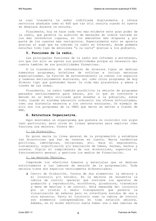 INS Roquetes Optativa de comunicación audiovisual 3º ESO
la cual transmite la señal codificada digitalmente y ofrece
servicios añadidos como el RDS que tan útil resulta cuando el oyente
se desplaza durante la escucha.
Finalmente, hoy se hace cada vez más evidente este gran poder de
la radio, que permite la audición de mensajes de índole variada en
los más recónditos lugares, en los ambientes más dispares y por
parte de los oyentes más variopintos. Especialmente esto se aprecia
gracias al auge que ha cobrado la radio en Internet, donde podemos
escuchar todo tipo de emisiones “a la carta” gracias a los podcasts.
5. Funciones de la radio.
Las principales funciones de la radio son informar y entretener,
sin que con ello se agoten sus posibilidades porque es necesario dar
cuenta también de sus posibilidades formativas.
A la transmisión de información de diversos tipos se dedican
numerosos programas, boletines de noticias e incluso emisoras
especializadas. La función de entretenimiento la cubren los espacios
y cadenas exclusivamente musicales, así como otros programas de muy
diverso tipo que pretenden hacer la vida más placentera y amena a
través de las ondas.
Finalmente, la radio también posibilita la emisión de programas
pensados exclusivamente para educar, por lo que se convierte a
menudo en un medio utilizado para enseñar a la población, sobre
todo, cuando el sistema educativo ordinario les ofrece dificultades,
como una distancia excesiva a los centros escolares. Un ejemplo de
ello son los programas de la UNED que emite se emiten a través de
RNE.
6. Estructura Organizativa.
Aquí mostramos un organigrama que pudiera no coincidir con algún
caso particular, pero sirve en líneas generales para explicar cómo
funciona una emisora. Consta de:
1. La Dirección.
Es quien marca la línea general de la programación y establece
las directrices que han de tenerse en cuenta. Marca tendencias
políticas, ideológicas, religiosas, etc. Hace el seguimiento,
tratamiento, significación y/o exaltación de temas, fechas, hechos y
sucesos. Vigila el cumplimiento de sus directrices, supervisa el
funcionamiento general y gestiona los medios de financiación.
2. La Sección Técnica.
Comprende los efectivos humanos y materiales que se dedican
estrictamente a las labores de emisión de la programación. Toda
emisora tiene dos espacios técnicamente diferenciados:
 Centro de Producción. Consta de dos elementos: la emisora y
el locutorio y/o estudio. En la emisora se encuentra la
cabina de control (pecera) que contiene los aparatos de
grabación y reproducción, micrófonos, giradiscos, transmisor
y mesa de mezclas o de control. Está separada del locutorio
por un cristal o medio transparente que permite la
visualización de señales pero no interfiere sonidos de una a
otra estancia. Tanto el locutorio como la cabina de control
son elementos indispensables en toda estación emisora.
Además, en el mismo edificio suele haber una o más cabinas de
Curso 2001-11 Francisco de Pedro4
 