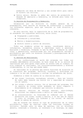 INS Roquetes Optativa de comunicación audiovisual 3º ESO
grabación con mesa de mezclas y una unidad móvil para cubrir
en directo las noticias.
 Centro emisor. Recibe la señal del centro de producción y,
después de ampliarla y modularla, la difunde para todos los
receptores.
3. Sección de Programación y Redacción.
Establecido por la dirección el diseño general de la
programación, esta sección se encarga de confeccionar y coordinar
los diferentes espacios, para que resulten un todo atractivo y
coherente.
En esta sección, bajo la supervisión de un Jefe de programación,
se atenderán los siguientes servicios, entre otros:
 Propaganda y publicidad.
 Información y actualidad.
 Música y dramatizaciones.
 Archivo sonoro y centro de recursos.
Todos sus miembros actúan en equipo, coordinando música e
información, documentos sonoros y reportajes junto a emisiones
musicales o escénicas, formando lo que ha dado en llamarse la radio
total o generalista, caracterizada por una programación variada y
polifacética que trata los diversos intereses y preocupaciones de la
sociedad actual.
4. Sección de Realización.
Una vez confeccionado el guión del programa con todas sus
unidades debidamente articuladas, se hace cargo de él la sección de
realización que será quien logre poner en antena todo el trabajo. En
ella trabajan el realizador, los locutores-presentadores y diversos
colaboradores, si los hay que pueda haber
El realizador es la persona que ejerce funciones de dirección en
el transcurso del programa. Verifica, coordina, y distribuye los
trabajos a la vez que interpreta y corrige los pormenores del guión.
Elementos a tener en cuenta en la realización son:
 Las voces: locutores, narradores, actores... Para ser locutor
de radio debe tenerse una bonita voz y capacidad de conexión
con el oyente.
 Los ruidos o efectos sonoros. Son el decorado del programa. Hoy
la mayoría de ruidos están grabados en disco compacto o
directamente en el ordenador que controla la emisión.
 La música: técnicos de montaje musical, disc-jockeys,
seleccionan las composiciones a emitir en cada momento.
 La sincronízación: su finalidad es combinar con la máxima
perfección las voces, ruidos y música, a la vez que se regula
el tono, el volumen, los fundidos y los cortes. Se realiza
desde la cabina de control.
Hoy ha surgido con fuerza un tipo de profesional de la radio
polifacético, capaz de realizar todas las funciones citadas en
solitario. Sentado ante la mesa de mezclas, con el micrófono
abierto, conectado a Internet, al teletexto o al teletipo, es capaz
Curso 2001-11 Francisco de Pedro5
 