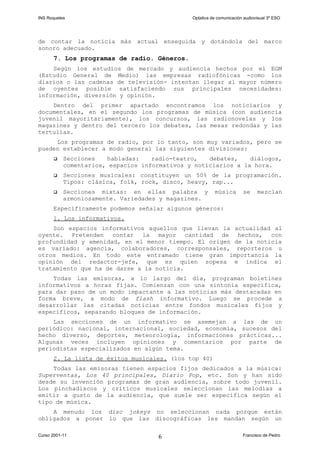INS Roquetes Optativa de comunicación audiovisual 3º ESO
de contar la noticia más actual enseguida y dotándola del marco
sonoro adecuado.
7. Los programas de radio. Géneros.
Según los estudios de mercado y audiencia hechos por el EGM
(Estudio General de Medio) las empresas radiofónicas -como los
diarios o las cadenas de televisión- intentan llegar al mayor número
de oyentes posible satisfaciendo sus principales necesidades:
información, diversión y opinión.
Dentro del primer apartado encontramos los noticiarios y
documentales, en el segundo los programas de música (con audiencia
juvenil mayoritariamente), los concursos, las radionovelas y los
magazines y dentro del tercero los debates, las mesas redondas y las
tertulias.
Los programas de radio, por lo tanto, son muy variados, pero se
pueden establecer a modo general las siguientes divisiones:
 Secciones habladas: radio-teatro, debates, diálogos,
comentarios, espacios informativos y noticiarios a la hora.
 Secciones musicales: constituyen un 50% de la programación.
Tipos: clásica, folk, rock, disco, heavy, rap...
 Secciones mixtas: en ellas palabra y música se mezclan
armoniosamente. Variedades y magazines.
Específicamente podemos señalar algunos géneros:
1. Los informativos.
Son espacios informativos aquellos que llevan la actualidad al
oyente. Pretenden contar la mayor cantidad de hechos, con
profundidad y amenidad, en el menor tiempo. El origen de la noticia
es variado: agencia, colaboradores, corresponsales, reporteros u
otros medios. En todo este entramado tiene gran importancia la
opinión del redactor-jefe, que es quien sopesa e indica el
tratamiento que ha de darse a la noticia.
Todas las emisoras, a lo largo del día, programan boletines
informativos a horas fijas. Comienzan con una sintonía específica,
para dar paso de un modo impactante a las noticias más destacadas en
forma breve, a modo de flash informativo. Luego se procede a
desarrollar las citadas noticias entre fondos musicales fijos y
específicos, separando bloques de información.
Las secciones de un informativo se asemejan a las de un
periódico: nacional, internacional, sociedad, economía, sucesos del
hecho diverso, deportes, meteorología, informaciones prácticas...
Algunas veces incluyen opiniones y comentarios por parte de
periodistas especializados en algún tema.
2. La lista de éxitos musicales. (los top 40)
Todas las emisoras tienen espacios fijos dedicados a la música:
Superventas, Los 40 principales, Diario Pop, etc. Son y han sido
desde su invención programas de gran audiencia, sobre todo juvenil.
Los pinchadiscos y críticos musicales seleccionan las melodías a
emitir a gusto de la audiencia, que suele ser específica según el
tipo de música.
A menudo los disc jokeys no seleccionan nada porque están
obligados a poner lo que las discográficas les mandan según un
Curso 2001-11 Francisco de Pedro6
 