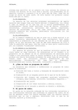 INS Roquetes Optativa de comunicación audiovisual 3º ESO
sistema muy sencillo: en un armario con tres cajones de colores se
colocan los discos, en el rojo diez o quince, los preferidos, en el
amarillo treinta o cuarenta y en el azul más de cien. Cada vez se
elige un disco de cada cajón. De esta manera los primeros suenan
mucho más que el resto.
3. El magazine.
La mayoría de las emisoras programan macroespacios de amplia
duración que ocupan toda una franja matinal o vespertina. Los llevan
a cabo un equipo en el que hay uno o varios presentadores y/o
colaboradores. Suelen tener secciones fijas de música, concursos,
entrevistas, consultorios, peticiones del oyente, reportajes,
revista de actualidad, etc.; así como incluir informativos en
diversos momentos del programa, generlmente coincidiendo con las
señales horarias.
4. La radionovela.
Es un especio dramático en que se pone voz y fondo musical a un
relato literario, generalmente del tipo sentimental. Tuvo mucho
seguimiento y aceptación en las décadas de los 60 y 70 del pasado
siglo, en el que seriales del tipo de Ama Rosa mantenían en vilo a
toda la población del país. Hoy han sido en gran parte substituidos
por los llamados “culebrones” televisivos.
5. El debate y la tertulia.
Son géneros de opinión en que se muestran distintos puntos de
vista sobre un tema concreto. Se diferencian en el formato y el
propósito: en el debate se da un enfrentamiento de opiniones para
llegar a una conclusión sobre un asunto polémico y en la tertulia se
produce una charla distendida alrededor de algún tema de actualidad.
Suelen tener una estructura similar: presentación de los
participantes, introducción del tema por el moderador,
intervenciones por turnos, discusión, conclusión y despedida.
8. ¿Cómo se hace un programa de radio?
La secuencia que llevaría a confeccionar un programa de radio
sería la siguiente:
a) Elección del tema a tratar y búsqueda de documentación sobre
el mismo.
b) Elaboración de un esquema previo de lo que se ha de hacer.
c) Elección del formato del programa: monólogo, entrevista,
coloquio, mesa redonda, alocución, variedades, magazine...
d) Elaboración del guión.
e) Preparación de los temas musicales y efectos sonoros.
f) Grabación en el estudio y emisión en directo o diferido.
9. El guión de radio.
El guión es la relación ordenada de los contenidos narrativos y
las instrucciones técnicas que conforman el espacio de radio. En él
han de aparecer tanto los textos hablados como los efectos sonoro-
musicales que se van a emplear, detallando todo lo que ha de
decirse, hacerse y silenciarse.
Curso 2001-11 Francisco de Pedro7
 