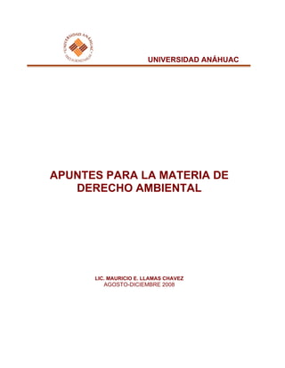 UNIVERSIDAD ANÁHUAC
APUNTES PARA LA MATERIA DE
DERECHO AMBIENTAL
LIC. MAURICIO E. LLAMAS CHAVEZ
AGOSTO-DICIEMBRE 2008
 