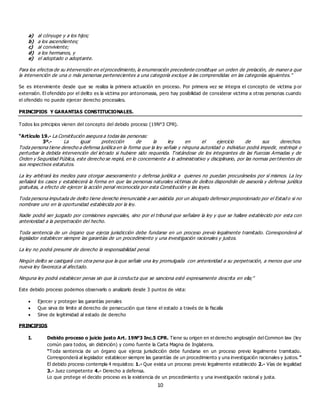 10
a) al cónyuge y a los hijos;
b) a los ascendientes;
c) al conviviente;
d) a los hermanos, y
e) el adoptado o adoptante.
Para los efectos de su intervención en el procedimiento, la enumeración precedente constituye un orden de prelación, de manera que
la intervención de una o más personas pertenecientes a una categoría excluye a las comprendidas en las categorías siguientes.”
Se es interviniente desde que se realiza la primera actuación en proceso. Por primera vez se integra el concepto de victima p or
extensión. El ofendido por el delito es la victima por antonomasia, pero hay posibilidad de considerar victima a otras personas cuando
el ofendido no puede ejercer derecho procesales.
PRINCIPIOS Y GARANTIAS CONSTITUCIONALES.
Todos los principios vienen del concepto del debido proceso (19N°3 CPR).
“Artículo 19.- La Constitución asegura a todas las personas:
3º.- La igual protección de la ley en el ejercicio de sus derechos.
Toda persona tiene derecho a defensa jurídica en la forma que la ley señale y ninguna autoridad o individuo podrá impedir, restringir o
perturbar la debida intervención del letrado si hubiere sido requerida. Tratándose de los integrantes de las Fuerzas Armadas y de
Orden y Seguridad Pública, este derecho se regirá, en lo concerniente a lo administrativo y disciplinario, por las normas pertinentes de
sus respectivos estatutos.
La ley arbitrará los medios para otorgar asesoramiento y defensa jurídica a quienes no puedan procurárselos por sí mismos. La ley
señalará los casos y establecerá la forma en que las personas naturales víctimas de delitos dispondrán de asesoría y defensa jurídica
gratuitas, a efecto de ejercer la acción penal reconocida por esta Constitución y las leyes.
Toda persona imputada de delito tiene derecho irrenunciable a ser asistida por un abogado defensor proporcionado por el Estad o si no
nombrare uno en la oportunidad establecida por la ley.
Nadie podrá ser juzgado por comisiones especiales, sino por el tribunal que señalare la ley y que se hallare establecido por esta con
anterioridad a la perpetración del hecho.
Toda sentencia de un órgano que ejerza jurisdicción debe fundarse en un proceso previo legalmente tramitado. Corresponderá al
legislador establecer siempre las garantías de un procedimiento y una investigación racionales y justos.
La ley no podrá presumir de derecho la responsabilidad penal.
Ningún delito se castigará con otra pena que la que señale una ley promulgada con anterioridad a su perpetración, a menos que una
nueva ley favorezca al afectado.
Ninguna ley podrá establecer penas sin que la conducta que se sanciona esté expresamente descrita en ella;”
Este debido proceso podemos observarlo o analizarlo desde 3 puntos de vista:
 Ejercer y proteger las garantías penales
 Que sirva de limite al derecho de persecución que tiene el estado a través de la fiscalía
 Sirve de legitimidad al estado de derecho
PRINCIPIOS
I. Debido proceso o juicio justo Art. 19N°3 Inc.5 CPR. Tiene su origen en el derecho anglosajón del Common law (ley
común para todos, sin distinción) y como fuente la Carta Magna de Inglaterra.
“Toda sentencia de un órgano que ejerza jurisdicción debe fundarse en un proceso previo legalmente tramitado.
Corresponderá al legislador establecer siempre las garantías de un procedimiento y una investigación racionales y justos. ”
El debido proceso contempla 4 requisitos: 1.- Que exista un proceso previo legalmente establecido 2.- Vías de legalidad
3.- Juez competente 4.- Derecho a defensa.
Lo que protege el decido proceso es la existencia de un procedimiento y una investigación racional y justa.
 