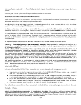 100
Entonces el fiscal en vez de pedir 7 u 8 años, el fiscal puede decirle al tipo te ofrezco 3 o 4 años porque es mejor eso que obtener una
condena.
Cuando el profe habla de que el fiscal ofrece procedimiento abreviado es en audiencia.
Oportunidad para solicitar este procedimiento abreviado:
Puede ser en cualquier etapa del procedimiento pero después de que el imputado ha sido formalizado, ahí el fiscal podrá solic itar que
se juzgue el caso conforme a las reglas del procedimiento abreviado.
La regla general es que se haga después de cerrada la investigación al momento de acusar, es decir el fiscal por escrito present o su
acusación, y ahí mismo ofrece la posibilidad del procedimiento abreviado.
La otra alternativa es que esto se haga en forma verbal, obviamente cuando no ha habido acusación por escrito, hay un fiscal
verbalmente puede solicitar al juez de garantía que fije una audiencia para proceder conforme al art 407, esto es acusar verbalmente.
Esta última alternativa es altamente favorable para el imputado porque de acuerdo a una reciente reforma que hubo al artículo 407,
que fue por ahí por el 2009, el hecho de que el imputado acepte ir a juicio abreviado, el juez debe considerar que concurra la
atenuante del 11 n°9 esto es la cooperación sustancial con la investigación, esta reforma se hizo para incentivar al acusado, a aceptar
el juicio abreviado.
No podemos considerar que concurra una atenuante cuando lo que está haciendo el sujeto es renunciar al juicio.
Artículo 407. Oportunidad para solicitar el procedimiento abreviado. Una vez formalizada la investigación, la tramitación de la
causa conforme a las reglas del procedimiento abreviado podrá ser acordada en cualquier etapa del procedimiento, hasta la aud iencia
de preparación del juicio oral.
Si no se hubiere deducido aún acusación, el fiscal y el querellante, en su caso, las formularán verbalmente en la audiencia q ue el
tribunal convocare para resolver la solicitud de procedimiento abreviado, a la que deberá citar a todos los intervinientes. Deducidas
verbalmente las acusaciones, se procederá en lo demás en conformidad a las reglas de este Título.
Si se hubiere deducido acusación, el fiscal y el acusador particular podrán modificarla según las reglas generales, así como la pena
requerida, con el fin de permitir la tramitación del caso conforme a las reglas de este Título. Para estos efectos, la aceptación de los
hechos a que se refiere el inciso segundo del artículo 406 podrá ser considerada por el fiscal como suficiente para estimar q ue concurre
la circunstancia atenuante del artículo 11, Nº 9, del Código Penal, sin perjuicio de las demás reglas que fueren aplicables p ara la
determinación de la pena.
Si el procedimiento abreviado no fuere admitido por el juez de garantía, se tendrán por no fo rmuladas las acusaciones verbales
realizadas por el fiscal y el querellante, lo mismo que las modificaciones que, en su caso, éstos hubieren realizado a sus re spectivos
libelos, y se continuará de acuerdo a las disposiciones del Libro Segundo de este Código.
Intervención del fiscal:
Antes de resolver, la solicitud del fiscal el juez de garantías debe consultar al acusado a fin de asegurarse que este:
 Ha prestado su conformidad con el procedimiento abreviado en forma LIBRE Y VOLUNTARIA, que es lo que exige e l código (el
profe lo va a preguntar) es decir, el consentimiento debe ser informado.
 El juez debe asegurarse que conoce el acusado el derecho a exigir un juicio oral, esto es importante porque al juez le import a
a que el acusado sepa que tiene derecho a juicio oral y que al aceptar el abreviado está aceptando este derecho.
 El juez debe asegurarse que el acusado entiende los términos del acuerdo y las consecuencias que esto le puede traer, es
decir, le dice al acusado usted está claro que si acepta esto revisare los antecedentes y lo más probable es que lo condene.
 El juez debe asegurarse que el imputado no fue objeto de coacción ni presión por parte del fiscal.
Si se verifican todas estas condiciones el juez va a aceptar la tramitación del caso conforme a las reglas del procedimiento abreviado.
Resolución del juez.
Artículo 410.- Resolución sobre la solicitud de procedimiento abreviado. El juez aceptará la solicitud del fiscal y del imputado
cuando los antecedentes de la investigación fueren suficientes para proceder de conformidad a las normas de este Título, la pena
solicitada por el fiscal se conformare a lo previsto en el inciso primero del artículo 406 y verificare que el acuerdo hubiere sido prestado
por el acusado con conocimiento de sus derechos, libre y voluntariamente.
 