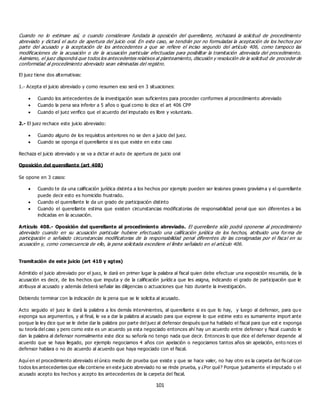101
Cuando no lo estimare así, o cuando considerare fundada la oposición del querellante, rechazará la solicitud de procedimiento
abreviado y dictará el auto de apertura del juicio oral. En este caso, se tendrán por no formuladas la aceptación de los hechos por
parte del acusado y la aceptación de los antecedentes a que se refiere el inciso segundo del artículo 406, como tampoco las
modificaciones de la acusación o de la acusación particular efectuadas para posibilitar la tramitación abreviada del procedimiento.
Asimismo, el juez dispondrá que todos los antecedentes relativos al planteamiento, discusión y resolución de la solicitud de proceder de
conformidad al procedimiento abreviado sean eliminadas del registro.
El juez tiene dos alternativas:
1.- Acepta el juicio abreviado y como resumen eso será en 3 situaciones:
 Cuando los antecedentes de la investigación sean suficientes para proceder conformes al procedimiento abreviado
 Cuando la pena sea inferior a 5 años o igual como lo dice el art 406 CPP
 Cuando el juez verifico que el acuerdo del imputado es libre y voluntario.
2.- El juez rechace este juicio abreviado:
 Cuando alguno de los requisitos anteriores no se den a juicio del juez.
 Cuando se oponga el querellante si es que existe en este caso
Rechaza el juicio abreviado y se va a dictar el auto de apertura de juicio oral
Oposición del querellante (art 408)
Se opone en 3 casos:
 Cuando te da una calificación jurídica distinta a los hechos por ejemplo pueden ser lesiones graves gravísima y el querellante
puede decir esto es homicidio frustrado.
 Cuando el querellante le da un grado de participación distinto
 Cuando el querellante estima que existen circunstancias modificatorias de responsabilidad penal que son diferentes a las
indicadas en la acusación.
Artículo 408.- Oposición del querellante al procedimiento abreviado. El querellante sólo podrá oponerse al procedimiento
abreviado cuando en su acusación particular hubiere efectuado una calificación jurídica de los hechos, atribuido una forma de
participación o señalado circunstancias modificatorias de la responsabilidad penal diferentes de las consignadas por el fiscal en su
acusación y, como consecuencia de ello, la pena solicitada excediere el límite señalado en el artículo 406.
Tramitación de este juicio (art 410 y sgtes)
Admitido el juicio abreviado por el juez, le dará en primer lugar la palabra al fiscal quien debe efectuar una exposición resumida, de la
acusación es decir, de los hechos que imputa y de la calificación jurídica que les asigna, indicando el grado de participación que le
atribuya al acusado y además deberá señalar las diligencias o actuaciones que hizo durante la investigación.
Debiendo terminar con la indicación de la pena que se le solicita al acusado.
Acto seguido el juez le dará la palabra a los demás intervinientes, al querellante si es que lo hay, y luego al defensor, para qu e
exponga sus argumentos, y al final, le va a dar la palabra al acusado para que exprese lo que estime esto es sumamente import ante
porque la ley dice que se le debe dar la palabra por parte del juez al defensor después que ha hablado el fiscal para que est e exponga
su teoría del caso y pero como este es un acuerdo ya esta negociado entonces ahí hay un acuerdo entre defensor y fiscal cuando le
dan la palabra al defensor normalmente este dice su señoría no tengo nada que decir. Entonces lo que dice el defensor depende al
acuerdo que se haya llegado, por ejemplo negociamos 4 años con apelación o negociamos tantos años sin apelación, ento nces el
defensor hablara o no de acuerdo al acuerdo que haya negociado con el fiscal.
Aquí en el procedimiento abreviado el único medio de prueba que existe y que se hace valer, no hay otro es la carpeta del fiscal con
todos los antecedentes que ella contiene en este juicio abreviado no se rinde prueba, y ¿Por qué? Porque justamente el imputado o el
acusado acepto los hechos y acepto los antecedentes de la carpeta del fiscal.
 