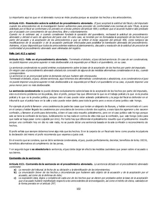 102
Lo importante aquí es que en el abreviado nunca se rinde prueba porque se aceptan los hechos y los antecedentes.
Artículo 410.- Resolución sobre la solicitud de procedimiento abreviado. El juez aceptará la solicitud del fiscal y del imputado
cuando los antecedentes de la investigación fueren suficientes para proceder de conformidad a las normas de este Título, la pena
solicitada por el fiscal se conformare a lo previsto en el inciso primero del artículo 406 y verificare que el acuerdo hubiere sido prestado
por el acusado con conocimiento de sus derechos, libre y voluntariamente.
Cuando no lo estimare así, o cuando considerare fundada la oposición del querellante, rechazará la solicitud de procedimiento
abreviado y dictará el auto de apertura del juicio oral. En este caso, se tendrán por no formuladas la aceptación de los hech os por
parte del acusado y la aceptación de los antecedentes a que se refiere el inciso segundo del artículo 406, como tampoco las
modificaciones de la acusación o de la acusación particular efectuadas para posibilitar la tramitación abreviada del procedimiento.
Asimismo, el juez dispondrá que todos los antecedentes relativos al planteamiento, discusión y resolución de la solicitud de proced er de
conformidad al procedimiento abreviado sean eliminadas del registro.
Fallo (art 412 y sgtes)
Artículo 412.- Fallo en el procedimiento abreviado. Terminado el debate, el juez dictará sentencia. En caso de ser condenatoria,
no podrá imponer una pena superior ni más desfavorable a la requerida por el fiscal o el querellante, en su caso.
La sentencia condenatoria no podrá emitirse exclusivamente sobre la base de la aceptación de los hechos por parte del imputado.
En ningún caso el procedimiento abreviado obstará a la concesión de alguna de las medidas alternativas consideradas en la ley, cuando
correspondiere.
La sentencia no se pronunciará sobre la demanda civil que hubiere sido interpuesta.
Terminado el debate, el juez, dictara sentencia, aquí tenemos dos alternativas: condenatoria o absolutoria, si es condenatoria el juez
no puede imponer una pena superior ni más desfavorable a la requerida por el fiscal o el querellante en su caso, si puede imponer una
pena menor pero no más desfavorable.
La sentencia condenatoria no puede dictarse exclusivamente sobre la base de la aceptación de los hechos por parte del imputado,
este es el eterno problema con los policías, dice el profe, porque hay que diferenciar lo que es el trabajo policial y lo que es la prueba
policial y lo que es la prueba jurídica, porque claro el caso puede estar aclarado policialmente y la pega del fiscal es defender en el
tribunal lo que el policía hace en la calle y esto puede estar clarito para toda la gente pero a veces el peso jurídico vale hongo.
Por ejemplo al profe lo llamaron unos carabineros de padre las casas que tenían un abigeato de Bueyes, y habían encontrado el c uero
en el campo y habían llegado los carabineros por unos datos de terceros a donde dos sujetos, a esos tipos los agarraron y les sacaron
confesión, y llamaron al profe para detenerlos, si bien el caso esta resuelto policialmente, pero en el caso jurídico vale ho ngo porque
solo se tiene la confesión de los tipos. Jurídicamente no hay nada en contra de ellos más que la confesión, que vale hongo (esto para
que nadie se haga pasar como culpable por otro). Por tanto hay que diferenciar el policialmente resuelto que el jurídicamente resuelto
porque una confesión hoy en día no vale nada, no se puede dictar una sentencia basada en la sola co nfesión o reconocimiento de
hechos.
El profe señala que siempre debemos tener algo más que los hechos. Si en la carpeta de un fiscal solo tiene como prueba inculpatoria
la declaración del mismo el profe recomienda que vayamos a juicio oral.
En el evento que se condene, que se dicte sentencia condenatoria, el juez, puede perfectamente, decretar, beneficios de la ley 18216,
beneficios alternativos al cumplimiento de las penas,
Y en segundo lugar si es absolutoria la sentencia, el juez debe dejar sin efecto las medidas cautelares que pesen sobre el acusado o
sus bienes.
Contenido de la sentencia:
Artículo 413.- Contenido de la sentencia en el procedimiento abreviado. La sentencia dictada en el procedimiento abreviado
contendrá:
a) La mención del tribunal, la fecha de su dictación y la identificación de los intervinientes;
b) La enunciación breve de los hechos y circunstancias que hubieren sido objeto de la acusación y de la aceptación por el
acusado, así como de la defensa de éste;
c) La exposición clara, lógica y completa de cada uno de los hechos que se dieren por probados sobre la base de la aceptación
que el acusado hubiere manifestado respecto a los antecedentes de la investigación, así como el mérito de éstos, valorados en
la forma prevista en el artículo 297;
 