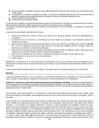 103
d) Las razones legales o doctrinales que sirvieren para calificar jurídicamente cada uno de los hechos y sus circunstancias y para
fundar su fallo;
e) La resolución que condenare o absolviere al acusado. La sentencia condenatoria fijará las penas y se pronunciará sobre la
aplicación de alguna de las medidas alternativas a la privación o restricción de libertad previstas en la ley;
f) El pronunciamiento sobre las costas, y
g) La firma del juez que la hubiere dictado.
La sentencia que condenare a una pena temporal deberá expresar con toda precisión el día desde el cual empezará ésta a contarse y
fijará el tiempo de detención o prisión preventiva que deberá servir de abono para su cumplimiento.
La sentencia condenatoria dispondrá también el comiso de los instrumentos o efe ctos del delito o su restitución, cuando fuere
procedente.
La sentencia del procedimiento abreviado debe contener:
 Indicación del tribunal que la dicto, recuerden que siempre es un tribunal de garantía. La fecha y la individualización de
intervinientes.
 La indicación breve de los hechos y circunstancias que fueron objeto de la acusación con la indicación expresa de la
aceptación del acusado.
 Exponer por parte del juez en forma clara precisa y lógica los hechos que se dieron por probados. Esto conforme al art 297
CPP, es decir la valoración que los jueces deben hacer de la prueba debe realizarse conforme a la lógica, máxima de
experiencia y procedimientos científicamente afianzados.
 Debe contener, la sentencia, las razones legales o doctrinarias que sirven de base a la calificación jurídica, ósea porque el juez
considera que es homicidio frustrado, porque es lesiones graves gravísimas, etc.
 Debe contener la indicación de si se condena o se absuelve al acusado, si se condena se debe indicar la pena
 El pronunciamiento de las costas si es que fue de absolución
 La firma del juez
IMPORTANTE: La sentencia no se va a pronunciar sobre la demanda civil ya que el único tribunal que puede pronunciarse sobre u na
demanda civil es el tribunal oral en lo penal, de tal manera que si se llega a un juicio abreviado se deberá demandar civilmente ante un
tribunal civil.
Es decir aunque hayas demandado civilmente, si se llega a un abreviado muere ahí y después la ejerces ante un tribunal civil
Recursos:
La sentencia definitiva dictada por el juez de garantía en el procedimiento abreviado solo es impugnable vía recurso de apelación el
cual se concede en ambos efectos y obviamente este recurso lo conocerá la respectiva corte de apelaciones.
Artículo 414.- Recursos en contra de la sentencia dictada en el procedimiento abreviado. La sentencia definitiva dictada por
el juez de garantía en el procedimiento abreviado sólo será impugnable por apelación, que se deberá conceder en ambos efectos.
En el conocimiento del recurso de apelación la Corte podrá pronunciarse acerca de la concurrencia de los supuestos del procedimiento
abreviado previstos en el artículo 406.
Hecho delictivo, puede existir detenido o no. Sin detenido, se acoge denuncia por policía, esta denuncia se remite a fiscalía, y fiscal
comienza investigación des formalizada. Esta investigación puede durar mucho tiempo, solo se rige por plazos de prescripción, fiscal no
tiene plazo.
La otra situación es con detenido, policía es quien detiene, la policía tiene que comunicar esta detención a fiscal y este verá si se
reúnen requisitos que hagan lícita esa detención y si imputado tiene participación, fiscal aquí tiene 2 alternativas, fiscal mantiene
detención, o no la mantiene. Si es dejado en libertad, no mantiene, se inicia investigación des formalizada. Si detiene se pasa a
audiencia de control de detención, ahí fiscal frente a juez de garantía y defensor deberá dar razones de por qué mantuvo dete nción.
Fiscal va a formalizar investigación, art.229 (definición formalización) luego de que imputa cargos en formalización juez le da palabra
para solicitar medidas cautelares. Estas van desde prisión preventiva hasta las del art. 155. Esta audiencia es la de control de detención
y formalización. Después de petición cautelares le dan palabra a defensor y se fija plazo de investigación, se establece plazo judicial, 2,
3 o hasta 6 meses. Fiscal realiza diligencias pertinentes. Transcurrido plazo hay audiencia que se llama audiencia de cierre de
investigación, la pide defensor, o también se conoce como audiencia de apercibimiento. Este plazo no opera de pleno derecho, si juez
 