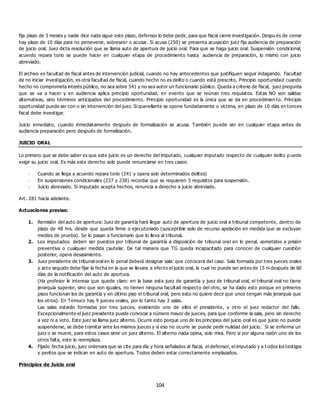 104
fija plazo de 3 meses y nadie dice nada sigue este plazo, defensor lo debe pedir, para que fiscal cierre investigación. Despu és de cerrar
hay plazo de 10 días para no perseverar, sobreseer o acusar. Si acusa (250) se presenta acusación juez fija audiencia de preparación
de juicio oral. Juez dicta resolución que se llama auto de apertura de juicio oral. Para que se haga juicio oral. Suspensión condicional,
acuerdo repara torio se puede hacer en cualquier etapa de procedimiento hasta audiencia de preparación, lo mismo con juicio
abreviado.
El archivo es facultad de fiscal antes de intervención judicial, cuando no hay antecedentes que justifiquen seguir indagando. Facultad
de no iniciar investigación, es otra facultad de fiscal, cuando hecho no es delito o cuando está prescrito. Principio oportunidad cuando
hecho no comprometa interés público, no sea sobre 541 y no sea autor un funcionario público. Queda a criterio de fiscal, juez pregunta
que se va a hacer y en audiencia aplica principio oportunidad, en evento que se reúnan tres requisitos. Estas NO son salidas
alternativas, sino términos anticipados del procedimiento. Principio oportunidad es la única que se da en procedimien to. Principio
oportunidad puede ser con o sin intervención del juez. Si querellante se opone fundadamente o víctima, en plazo de 10 días en tonces
fiscal debe investigar.
Juicio inmediato, cuando inmediatamente después de formalización se acusa. También puede ser en cualquier etapa antes de
audiencia preparación pero después de formalización.
JUICIO ORAL
Lo primero que se debe saber es que este juicio es un derecho del imputado, cualquier imputado respecto de cualquier delito p uede
exigir su juicio oral. Es más este derecho solo puede renunciarse en tres casos:
- Cuando se llega a acuerdo repara torio (241 y opera solo determinados delitos)
- En suspensiones condicionales (237 y 238) recordar que se requieren 3 requisitos para suspensión.
- Juicio abreviado. Si imputado acepta hechos, renuncia a derecho a juicio abreviado.
Art. 281 hacia adelante.
Actuaciones previas:
1. Remisión del auto de apertura: Juez de garantía hará llegar auto de apertura de juicio oral a tribunal competente, dentro de
plazo de 48 hrs. desde que queda firme o ejecutoriado (susceptible solo de recurso apelación en medida que se excluyan
medios de prueba). Se lo pasan a funcionario que lo lleva al tribunal.
2. Los imputados: deben ser puestos por tribunal de garantía a disposición de tribunal oral en lo penal. sometidos a prisión
preventiva o cualquier medida cautelar. De tal manera que TG queda incapacitado para conocer de cualquier cuestión
posterior, opera desasimiento.
3. Juez presidente de tribunal oral en lo penal deberá designar sala: que conocerá del caso. Sala formada por tres jueces orales
y acto seguido debe fijar la fecha en la que se llevara a efecto el juicio oral, la cual no puede ser antes de 15 ni después de 60
días de la notificación del auto de apertura.
(Ha profesor le interesa que quede claro: en la base esta juez de garantía y juez de tribunal oral, el tribunal oral no tiene
jerarquía superior, sino que son iguales, no tienen ninguna facultad respecto del otro, se ha dado esto porque en primeros
pisos funcionan los de garantía y en último piso el tribunal oral, pero esto no quiere decir que unos tengan más jerarquía que
los otros). En Temuco hay 9 jueces orales, por lo tanto hay 3 salas.
Las salas estarán formadas por tres jueces, existiendo uno de ellos el presidente, y otro el juez redactor del fallo.
Excepcionalmente el juez presidente puede convocar a número mayor de jueces, para que conforme la sala, pero sin derecho
a voz ni a voto. Este juez se llama juez alterno. Ocurre esto porque uno de los principios del juicio oral es que juicio no puede
suspenderse, se debe tramitar ante los mismos jueces y si eso no ocurre se puede pedir nulidad del juicio. Si se enferma un
juez o se muere, para estos casos sirve un juez alterno. El alterno nada opina, solo mira. Pero si por alguna razón uno de los
otros falta, este lo reemplaza.
4. Fijado fecha juicio, juez ordenara que se cite para día y hora señalados al fiscal, el defensor, el imputado y a t odos los testigos
y peritos que se indican en auto de apertura. Todos deben estar correctamente emplazados.
Principios de Juicio oral
 