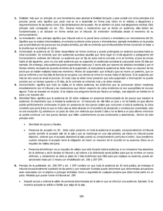 105
1. Oralidad: más que un principio es una herramienta para alcanzar la finalidad del juicio y para cumplir con otros principios d el
proceso penal, esto significa que juicio oral se va a desarrollar en forma oral, tanto en lo relativo a alegaciones y
argumentaciones de las partes como a las declaraciones del acusado. No se admiten en juicio oral alegaciones escritas. Este
principio está consagrado en art. 291. Alcanza incluso a resoluciones que se dictan en audiencia, ellas deben ser
fundamentadas y se dictaran en forma verbal por el tribunal. Se entienden notificadas desde el momento de su
pronunciamiento.
2. La inmediación: este principio significa que tribunal oral en lo penal tiene contacto o inmediatez con intervinientes del JO.
Significa que no existen intermediarios, el contacto es directo entre jueces e intervinientes, ejemplo inmediatez en la prueba
que es percibida por los jueces por sus propios sentidos, por ello se entiende que el tribunal debe formar convicción en base a
la prueba que se produjo en juicio.
3. Continuidad: la audiencia de JO debe desarrollarse de forma continua y puede prolongarse en sesiones sucesivas hasta su
total conclusión. Se entiende que son audiencias sucesivas aquellas que tiene lugar en el día siguiente o subsiguiente del
funcionamiento ordinario del tribunal. La audiencia que se fija de juicio oral es una sola, si no se termina, el juez da receso
hasta el día siguiente, pero es una sola audiencia que se suspende en audiencias sucesivas la cual puede durar 20 días por
ejemplo. Sin embargo, esta audiencia puede suspenderse hasta por 2 veces solo por razones de absoluta necesidad y por el
tiempo mínimo necesario de acuerdo al motivo de la suspensión, al reanudarse la audiencia se debe hacer un resumen de los
actos que se habían realizado hasta ese momento. Motivo de suspensión: que al fiscal o juez se muere un pariente, que un
juez se enferme y con dos días de licencia se recupera. Los viernes se entra en receso hasta el día lunes. Si se suspende por
más de dos veces se anula el proceso. En todo caso se debe tener presente que esta suspensión o interrupción no puede
exceder por un tiempo superior a 10 días, de lo contrario se entiende nulo y se debe reiniciar.
4. Concentración: significa que todo se realiza en la misma audiencia, los incidentes que se promuevan deben resolverse
inmediatamente por el tribunal y las resoluciones que dicten respecto de estos incidentes no son susceptibles de recurso
alguno. Todo se resuelve en el juicio. Si se objeta una pregunta hecha por fiscal a un testigo, esa objeción se tramita en el
juicio y se resuelve ahí.
5. Identidad física: significa que la audiencia de JO debe realizarse en presencia ininterrumpida de los jueces que iniciaron la
audiencia. Es importante que si iniciada la audiencia en el transcurso de ella falta un juez y no ha habido un juez alterno
podría perfectamente continuarse el juicio en presencia de dos jueces orales que concurran a toda la audiencia, la única
condición que pone la ley es que en este caso se debe alcanzar en el veredicto de absolución o condena por unanimidad, esto
es una excepción. Ej, estamos en un juicio de robo con violencia que durará 3 días y no se llama a un juez alterno entonces
se podría continuar con dos jueces siempre que fallen unánimemente ya sea condenando o absolviendo. Dentro de este
principio está:
 Identidad de jueces y fiscales.
 Presencia de acusado en JO: debe estar presente en toda la audiencia el acusado, excepcionalmente el tribunal
puede permitir al acusado salir de la sala y que se mantenga en una sala próxima, así mismo en tribunal puede
disponer, ordenar que el acusado abandone la sala cuando su comportamiento perturba el orden. Juez presidente
cuando reingrese el acusado tiene la obligación de hacer un resumen de lo ocurrido en su ausencia. Estos es un
requisito de validez del juicio.
 Presencia del defensor: es un requisito de validez que esté durante toda la audiencia, si no comparece hay abandono
de la defensa y así lo declara el tribunal y así ordena a la defensoría penal pública para que se no mbre un nuevo
defensor, y obviamente se dará un plazo de 3 días al defensor que faltó para que explique su ausencia, puede ser
sancionado hasta por 2 meses con inhabilitación art. 286 y 287 CPP.
6. Principio de la publicidad: art. 289 CPP y art. 1 CPP consist e en que toda la audiencia de JO será publica, sin embargo el
tribunal excepcionalmente a petición de las partes y por resolución fundada puede determinar que determinada actuaciones
sean reservadas con el objetos e proteger intimidad, honor y seguridad de cualquier persona que deba tomar parte en un
juicio. Medidas que puede tomar el tribunal art. 289
 Impedir acceso u ordenar la salida de personas determinadas de la sala en que se efectuó una audiencia. Ejemplo: Si se
muestra autopsia se solicita a familia que salga de la sala.
 