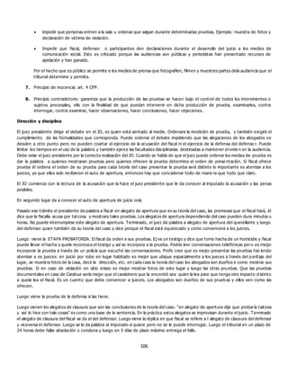 106
 impedir que personas entren a la sala u ordenar que salgan durante determinadas pruebas. Ejemplo: muestra de fotos y
declaración de víctima de violación.
 Impedir que fiscal, defensor o participantes den declaraciones durante el desarrollo del juicio a los medios de
comunicación social. Esto es criticado porque las audiencias son públicas y periodistas han presentado recursos de
apelación y han ganado.
Por el hecho que es público se permite e los medios de prensa que fotografíen, filmen y muestres partes dela audiencia que el
tribunal determine y permita.
7. Principio de inocencia: art. 4 CPP.
8. Principio contradictorio: garantiza que la producción de las pruebas se hacen bajo el control de todos los intervinientes o
sujetos procesales, ello con la finalidad de que puedan intervenir en dicha producción de prueba, examinarlos, contra
interrogar, contra examinar, hacer observaciones, hacer conclusiones, hacer objeciones.
Dirección y disciplina
El juez presidente dirige el debate en el JO, es quien está sentado al medio. Ordenara la rendición de prueba, y también exigirá el
cumplimiento de las formalidades que corresponda. Puede ordenar el debate impidiendo que las alegaciones de los abogados se
desvíen a otro punto pero no pueden coartar el ejercicio de la acusación del fiscal ni el ejercicio de la defensa del defenso r. Puede
limitar los tiempos en el uso de la palabra y también ejerce las facultades disciplinarias destinadas a mantener el orde n en la audiencia.
Debe velar el juez presidente por la correcta realización del JO. Cuando se habla de que el juez puede ordenar los medios de prueba es
dar la palabra a quienes mostraran pruebas pero quienes ofrecen la prueba determina el orden de prese ntación. Si fiscal ofrece
prueba él ordena el orden de su prueba para cada teoría del caso presentar la prueba será distinto lo importante es aterrizar a los
jueces, ya que ellos solo recibieron el auto de apertura, entonces hay que concadenar todo de mane ra que todo que claro.
El JO comienza con la lectura de la acusación que la hace el juez presidente que le da conocer al imputado la acusación y las penas
posibles.
En segundo lugar da a conocer el auto de apertura de juicio oral.
Pasado ese trámite el presidente da palabra a fiscal en alegato de apertura que es su teoría del caso, las promesas que el fiscal hará, él
dice que la fiscalía acusa por tal cosa y mostrara tales pruebas. Los alegatos de apertura dependiendo del caso pueden dura minutos u
horas. No puede interrumpirse este alegato de apertura. Terminado, el juez da palabra a alegato de apertura del querellante y luego
del defensor quien también da su teoría del caso y dice porque el fiscal está equivocado y como convencerá a los jueces.
Luego viene la ETAPA PROBATORIIA. El fiscal da orden a sus pruebas. Ej va un testigo y dice que tomo hacha de un homicidio y fiscal
puede llevar el hacha y quela reconozca el testigo y así se incorpora a la prueba. Podría leer conversaciones telefónicas pero es mejor
incorporar la prueba a través de un policía que escuchó las conversaciones. Profe cree que es mejor presentar las pruebas hac iendo
aterrizar a os jueces: en juicio por robo en lugar habitado es mejor que ubique espacialmente a los jueces a través del p eritaje del
lugar, se muestra fotos de la casa, decir la dirección, etc. en cada caso la teoría del caso los abogados son dueños e como mostrar sus
pruebas. Si en caso de violación en sitio eriazo es mejor mostrar fotos de este lugar y luego las otras pru ebas. Que las pruebas
documentales en caso de Carahue sería mejor que el carabinero que la encontró sea quien la lea para que tenga otro impacto d istinto
a quela lea el fiscal. Es un cuento que debe convencer a jueces. Los abogados son dueños de sus prueb as y ellos ven como las
ofrecen.
Luego viene la prueba de la defensa si las tiene.
Luego vienen los alegatos de clausura que son las conclusiones de la teoría del caso. “en alegato de apertura dije que probaría talcosa
y así lo hice con tale cosas” es como una base de la sentencia. En la práctica estos alegatos se improvisan durante el juicio. Terminado
el alegato de clausura del fiscal se da el del defensor. Luego viene la réplica en que fiscal se refiere a l alegato de clausura del defensor
y viceversa el defensor. Luego se le da palabra al imputado si quiere pero no se le puede interrogar. Luego el tribunal en un plazo de
24 horas debe fallar absolución o condena y luego en 5 días de plazo máximo entrega el fallo.
 